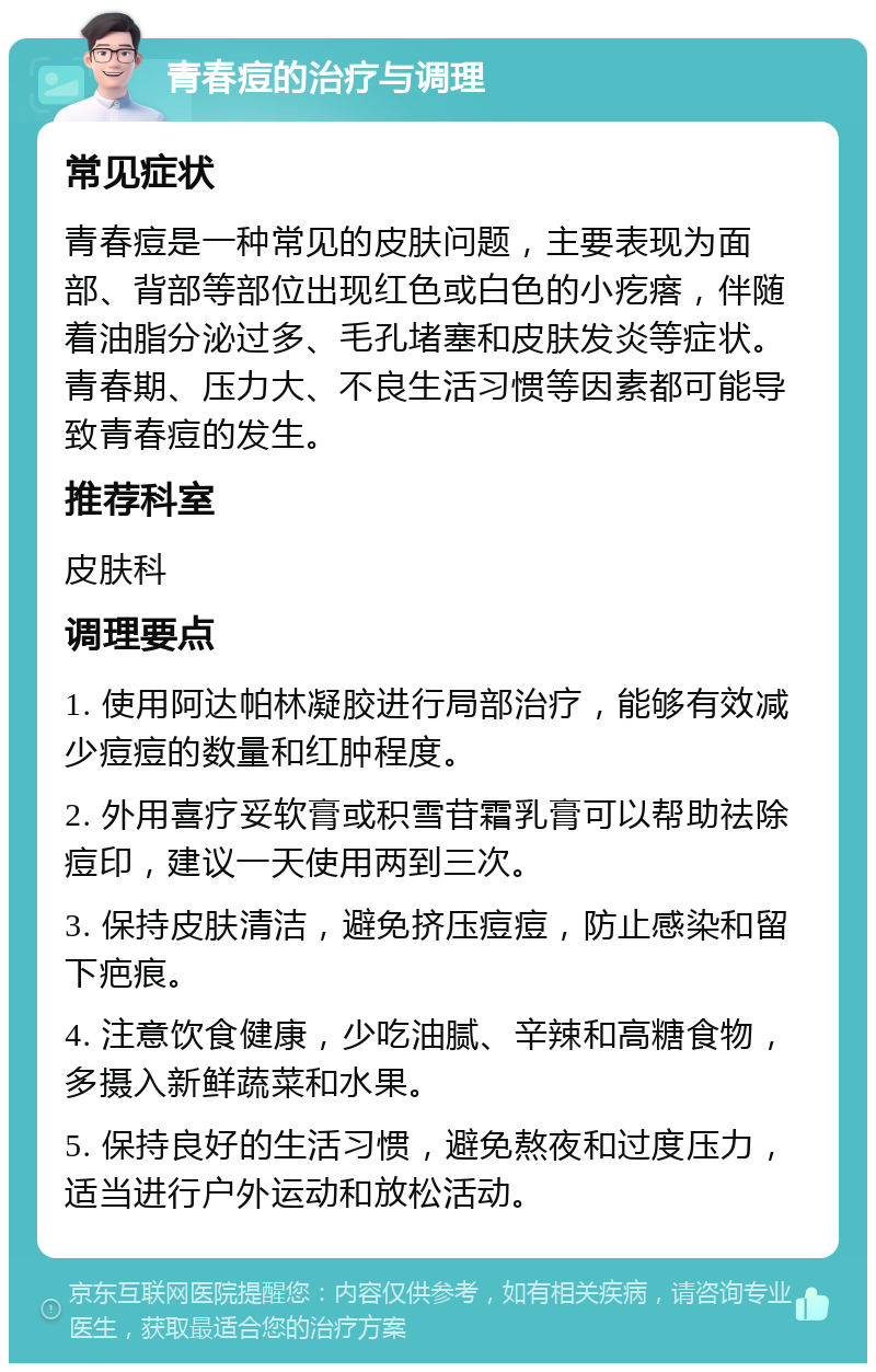 青春痘的治疗与调理 常见症状 青春痘是一种常见的皮肤问题，主要表现为面部、背部等部位出现红色或白色的小疙瘩，伴随着油脂分泌过多、毛孔堵塞和皮肤发炎等症状。青春期、压力大、不良生活习惯等因素都可能导致青春痘的发生。 推荐科室 皮肤科 调理要点 1. 使用阿达帕林凝胶进行局部治疗，能够有效减少痘痘的数量和红肿程度。 2. 外用喜疗妥软膏或积雪苷霜乳膏可以帮助祛除痘印，建议一天使用两到三次。 3. 保持皮肤清洁，避免挤压痘痘，防止感染和留下疤痕。 4. 注意饮食健康，少吃油腻、辛辣和高糖食物，多摄入新鲜蔬菜和水果。 5. 保持良好的生活习惯，避免熬夜和过度压力，适当进行户外运动和放松活动。