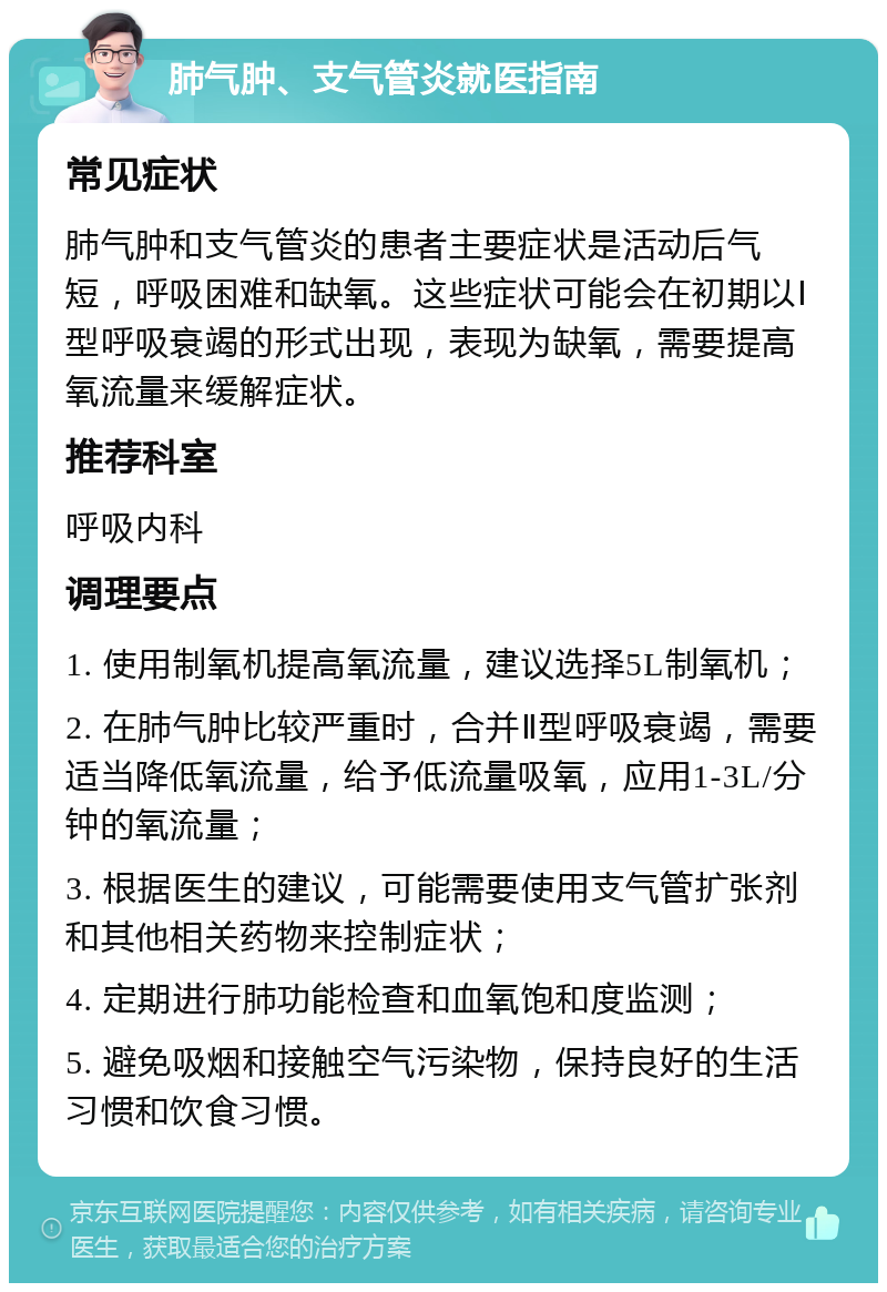 肺气肿、支气管炎就医指南 常见症状 肺气肿和支气管炎的患者主要症状是活动后气短，呼吸困难和缺氧。这些症状可能会在初期以Ⅰ型呼吸衰竭的形式出现，表现为缺氧，需要提高氧流量来缓解症状。 推荐科室 呼吸内科 调理要点 1. 使用制氧机提高氧流量，建议选择5L制氧机； 2. 在肺气肿比较严重时，合并Ⅱ型呼吸衰竭，需要适当降低氧流量，给予低流量吸氧，应用1-3L/分钟的氧流量； 3. 根据医生的建议，可能需要使用支气管扩张剂和其他相关药物来控制症状； 4. 定期进行肺功能检查和血氧饱和度监测； 5. 避免吸烟和接触空气污染物，保持良好的生活习惯和饮食习惯。