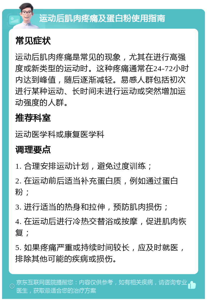 运动后肌肉疼痛及蛋白粉使用指南 常见症状 运动后肌肉疼痛是常见的现象，尤其在进行高强度或新类型的运动时。这种疼痛通常在24-72小时内达到峰值，随后逐渐减轻。易感人群包括初次进行某种运动、长时间未进行运动或突然增加运动强度的人群。 推荐科室 运动医学科或康复医学科 调理要点 1. 合理安排运动计划，避免过度训练； 2. 在运动前后适当补充蛋白质，例如通过蛋白粉； 3. 进行适当的热身和拉伸，预防肌肉损伤； 4. 在运动后进行冷热交替浴或按摩，促进肌肉恢复； 5. 如果疼痛严重或持续时间较长，应及时就医，排除其他可能的疾病或损伤。