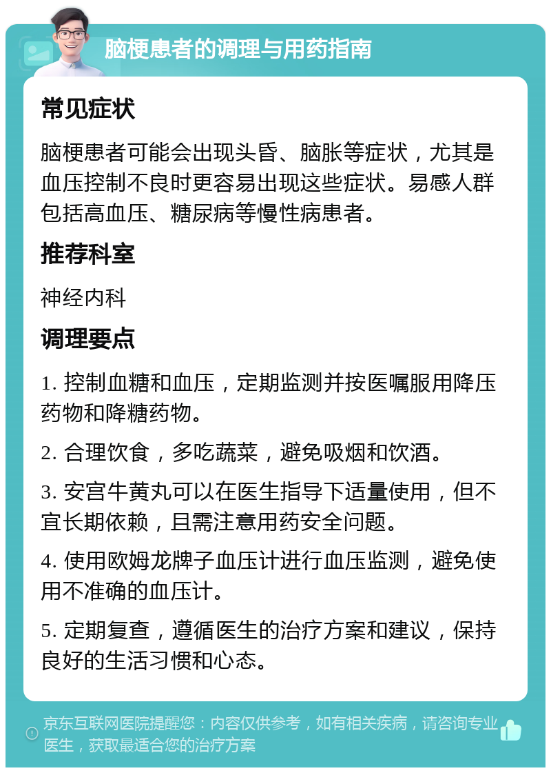 脑梗患者的调理与用药指南 常见症状 脑梗患者可能会出现头昏、脑胀等症状，尤其是血压控制不良时更容易出现这些症状。易感人群包括高血压、糖尿病等慢性病患者。 推荐科室 神经内科 调理要点 1. 控制血糖和血压，定期监测并按医嘱服用降压药物和降糖药物。 2. 合理饮食，多吃蔬菜，避免吸烟和饮酒。 3. 安宫牛黄丸可以在医生指导下适量使用，但不宜长期依赖，且需注意用药安全问题。 4. 使用欧姆龙牌子血压计进行血压监测，避免使用不准确的血压计。 5. 定期复查，遵循医生的治疗方案和建议，保持良好的生活习惯和心态。