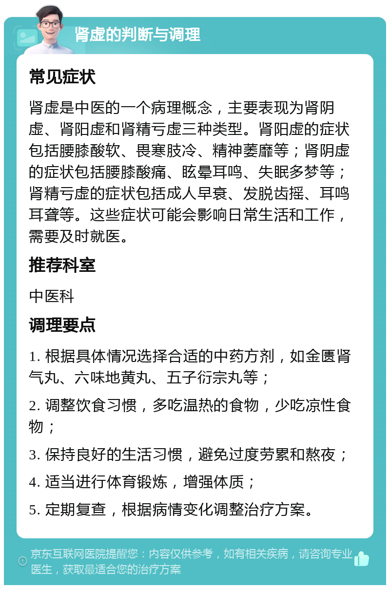 肾虚的判断与调理 常见症状 肾虚是中医的一个病理概念，主要表现为肾阴虚、肾阳虚和肾精亏虚三种类型。肾阳虚的症状包括腰膝酸软、畏寒肢冷、精神萎靡等；肾阴虚的症状包括腰膝酸痛、眩晕耳鸣、失眠多梦等；肾精亏虚的症状包括成人早衰、发脱齿摇、耳鸣耳聋等。这些症状可能会影响日常生活和工作，需要及时就医。 推荐科室 中医科 调理要点 1. 根据具体情况选择合适的中药方剂，如金匮肾气丸、六味地黄丸、五子衍宗丸等； 2. 调整饮食习惯，多吃温热的食物，少吃凉性食物； 3. 保持良好的生活习惯，避免过度劳累和熬夜； 4. 适当进行体育锻炼，增强体质； 5. 定期复查，根据病情变化调整治疗方案。