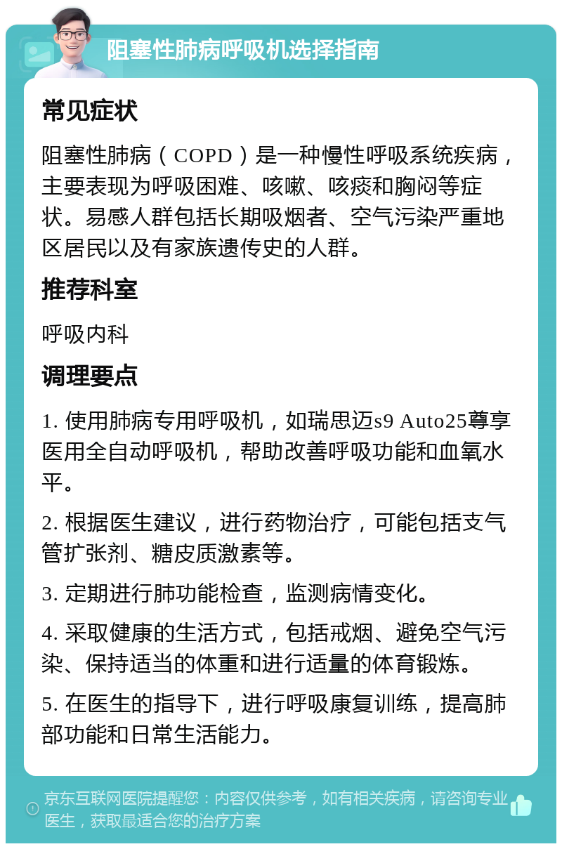 阻塞性肺病呼吸机选择指南 常见症状 阻塞性肺病（COPD）是一种慢性呼吸系统疾病，主要表现为呼吸困难、咳嗽、咳痰和胸闷等症状。易感人群包括长期吸烟者、空气污染严重地区居民以及有家族遗传史的人群。 推荐科室 呼吸内科 调理要点 1. 使用肺病专用呼吸机，如瑞思迈s9 Auto25尊享医用全自动呼吸机，帮助改善呼吸功能和血氧水平。 2. 根据医生建议，进行药物治疗，可能包括支气管扩张剂、糖皮质激素等。 3. 定期进行肺功能检查，监测病情变化。 4. 采取健康的生活方式，包括戒烟、避免空气污染、保持适当的体重和进行适量的体育锻炼。 5. 在医生的指导下，进行呼吸康复训练，提高肺部功能和日常生活能力。