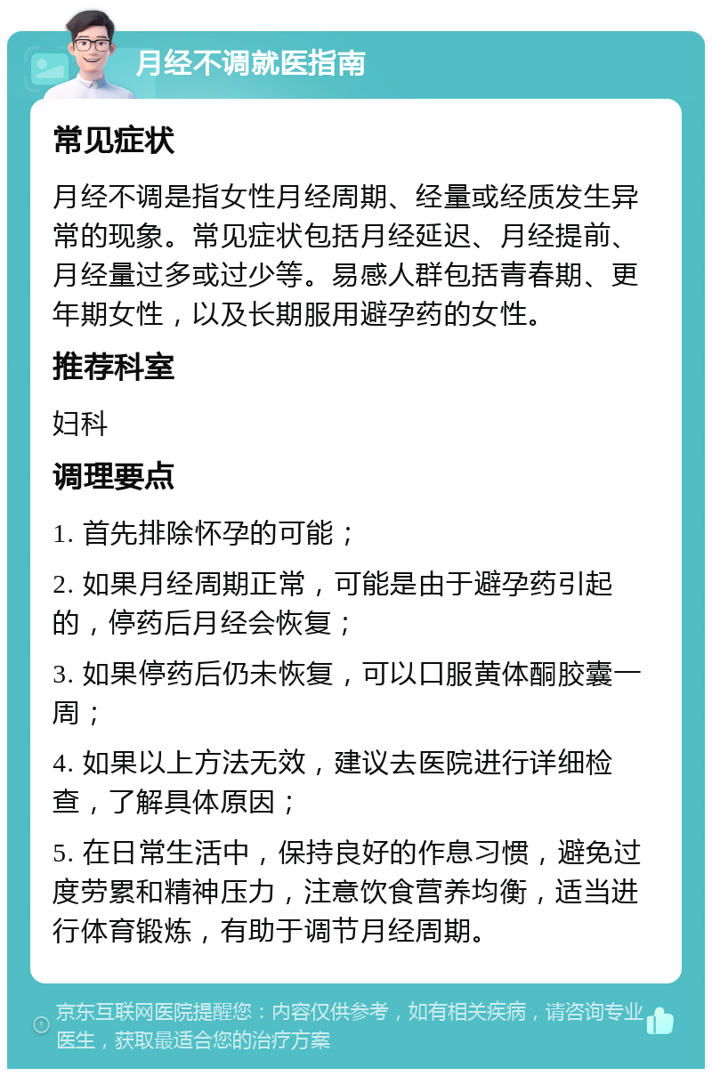 月经不调就医指南 常见症状 月经不调是指女性月经周期、经量或经质发生异常的现象。常见症状包括月经延迟、月经提前、月经量过多或过少等。易感人群包括青春期、更年期女性，以及长期服用避孕药的女性。 推荐科室 妇科 调理要点 1. 首先排除怀孕的可能； 2. 如果月经周期正常，可能是由于避孕药引起的，停药后月经会恢复； 3. 如果停药后仍未恢复，可以口服黄体酮胶囊一周； 4. 如果以上方法无效，建议去医院进行详细检查，了解具体原因； 5. 在日常生活中，保持良好的作息习惯，避免过度劳累和精神压力，注意饮食营养均衡，适当进行体育锻炼，有助于调节月经周期。