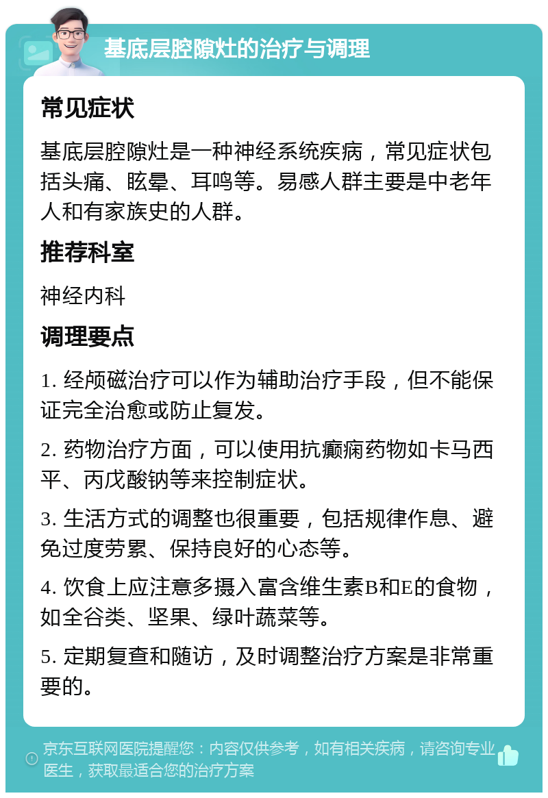 基底层腔隙灶的治疗与调理 常见症状 基底层腔隙灶是一种神经系统疾病，常见症状包括头痛、眩晕、耳鸣等。易感人群主要是中老年人和有家族史的人群。 推荐科室 神经内科 调理要点 1. 经颅磁治疗可以作为辅助治疗手段，但不能保证完全治愈或防止复发。 2. 药物治疗方面，可以使用抗癫痫药物如卡马西平、丙戊酸钠等来控制症状。 3. 生活方式的调整也很重要，包括规律作息、避免过度劳累、保持良好的心态等。 4. 饮食上应注意多摄入富含维生素B和E的食物，如全谷类、坚果、绿叶蔬菜等。 5. 定期复查和随访，及时调整治疗方案是非常重要的。