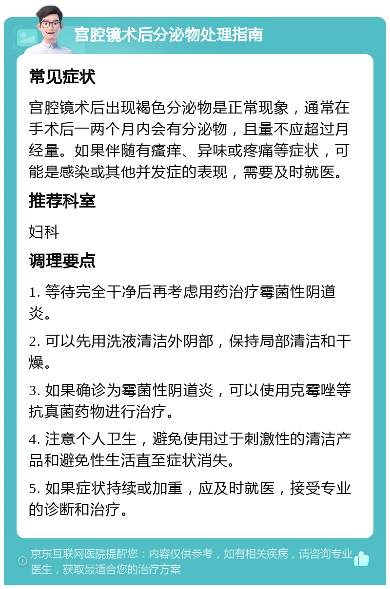 宫腔镜术后分泌物处理指南 常见症状 宫腔镜术后出现褐色分泌物是正常现象，通常在手术后一两个月内会有分泌物，且量不应超过月经量。如果伴随有瘙痒、异味或疼痛等症状，可能是感染或其他并发症的表现，需要及时就医。 推荐科室 妇科 调理要点 1. 等待完全干净后再考虑用药治疗霉菌性阴道炎。 2. 可以先用洗液清洁外阴部，保持局部清洁和干燥。 3. 如果确诊为霉菌性阴道炎，可以使用克霉唑等抗真菌药物进行治疗。 4. 注意个人卫生，避免使用过于刺激性的清洁产品和避免性生活直至症状消失。 5. 如果症状持续或加重，应及时就医，接受专业的诊断和治疗。