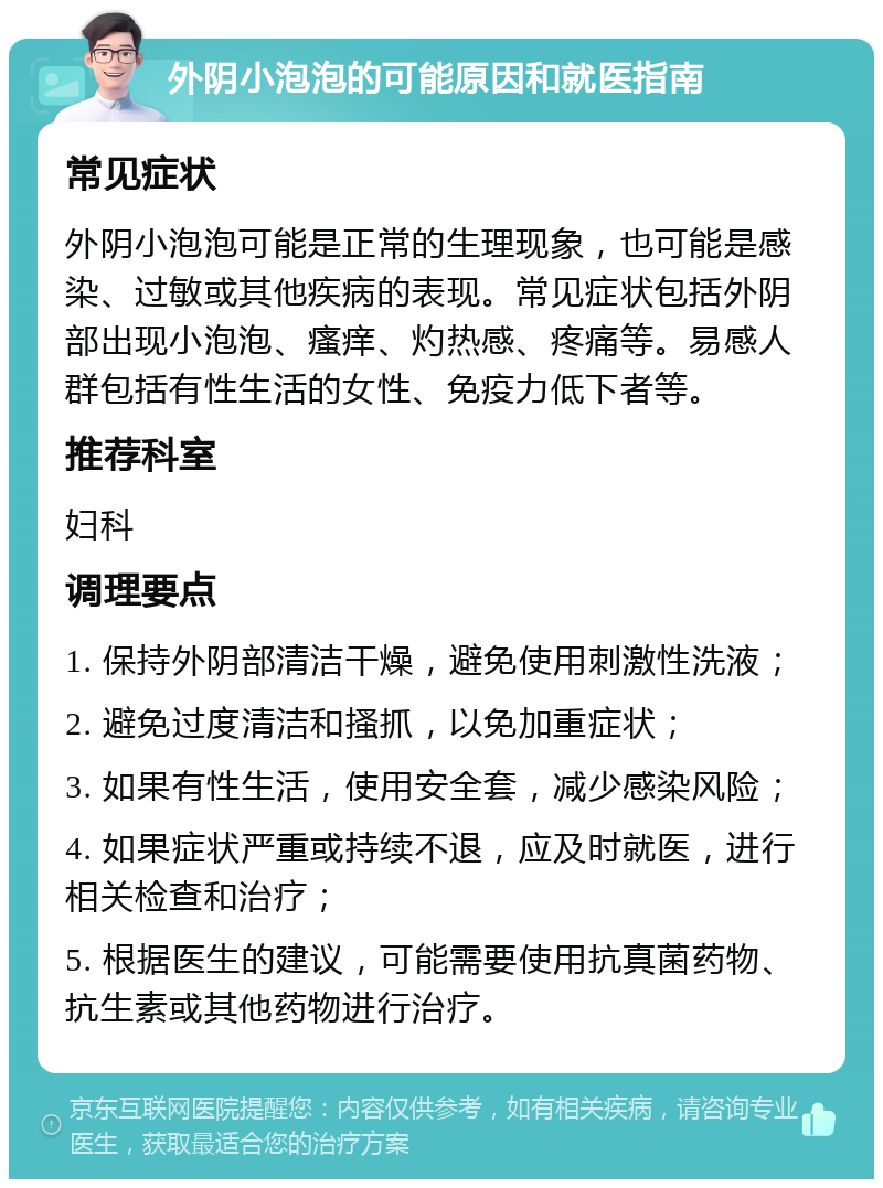 外阴小泡泡的可能原因和就医指南 常见症状 外阴小泡泡可能是正常的生理现象，也可能是感染、过敏或其他疾病的表现。常见症状包括外阴部出现小泡泡、瘙痒、灼热感、疼痛等。易感人群包括有性生活的女性、免疫力低下者等。 推荐科室 妇科 调理要点 1. 保持外阴部清洁干燥，避免使用刺激性洗液； 2. 避免过度清洁和搔抓，以免加重症状； 3. 如果有性生活，使用安全套，减少感染风险； 4. 如果症状严重或持续不退，应及时就医，进行相关检查和治疗； 5. 根据医生的建议，可能需要使用抗真菌药物、抗生素或其他药物进行治疗。