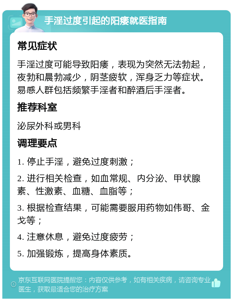 手淫过度引起的阳痿就医指南 常见症状 手淫过度可能导致阳痿，表现为突然无法勃起，夜勃和晨勃减少，阴茎疲软，浑身乏力等症状。易感人群包括频繁手淫者和醉酒后手淫者。 推荐科室 泌尿外科或男科 调理要点 1. 停止手淫，避免过度刺激； 2. 进行相关检查，如血常规、内分泌、甲状腺素、性激素、血糖、血脂等； 3. 根据检查结果，可能需要服用药物如伟哥、金戈等； 4. 注意休息，避免过度疲劳； 5. 加强锻炼，提高身体素质。