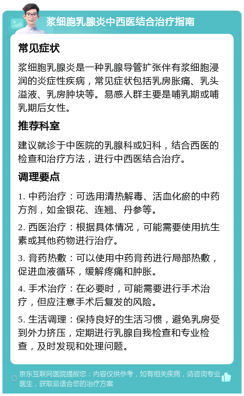 浆细胞乳腺炎中西医结合治疗指南 常见症状 浆细胞乳腺炎是一种乳腺导管扩张伴有浆细胞浸润的炎症性疾病，常见症状包括乳房胀痛、乳头溢液、乳房肿块等。易感人群主要是哺乳期或哺乳期后女性。 推荐科室 建议就诊于中医院的乳腺科或妇科，结合西医的检查和治疗方法，进行中西医结合治疗。 调理要点 1. 中药治疗：可选用清热解毒、活血化瘀的中药方剂，如金银花、连翘、丹参等。 2. 西医治疗：根据具体情况，可能需要使用抗生素或其他药物进行治疗。 3. 膏药热敷：可以使用中药膏药进行局部热敷，促进血液循环，缓解疼痛和肿胀。 4. 手术治疗：在必要时，可能需要进行手术治疗，但应注意手术后复发的风险。 5. 生活调理：保持良好的生活习惯，避免乳房受到外力挤压，定期进行乳腺自我检查和专业检查，及时发现和处理问题。