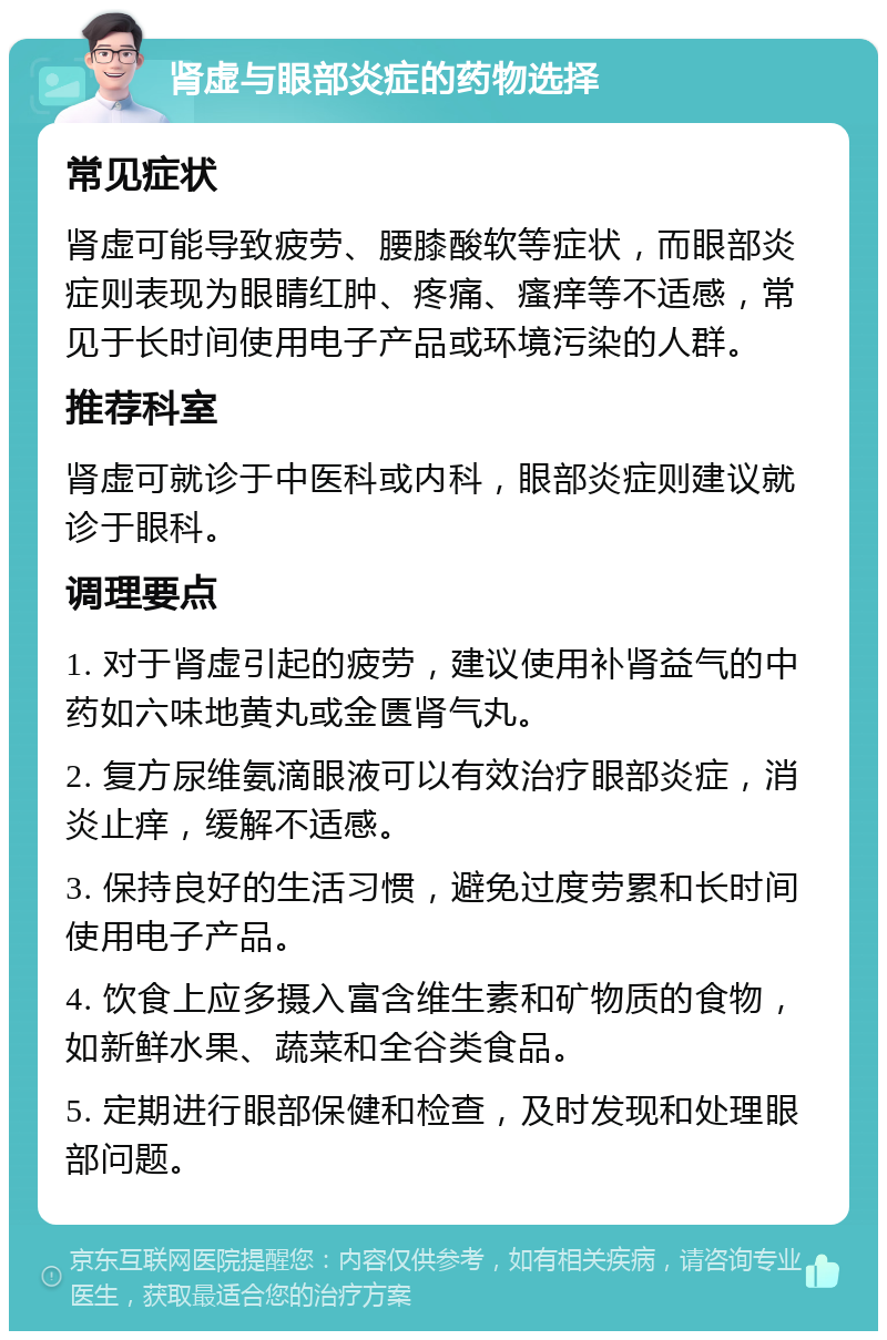 肾虚与眼部炎症的药物选择 常见症状 肾虚可能导致疲劳、腰膝酸软等症状，而眼部炎症则表现为眼睛红肿、疼痛、瘙痒等不适感，常见于长时间使用电子产品或环境污染的人群。 推荐科室 肾虚可就诊于中医科或内科，眼部炎症则建议就诊于眼科。 调理要点 1. 对于肾虚引起的疲劳，建议使用补肾益气的中药如六味地黄丸或金匮肾气丸。 2. 复方尿维氨滴眼液可以有效治疗眼部炎症，消炎止痒，缓解不适感。 3. 保持良好的生活习惯，避免过度劳累和长时间使用电子产品。 4. 饮食上应多摄入富含维生素和矿物质的食物，如新鲜水果、蔬菜和全谷类食品。 5. 定期进行眼部保健和检查，及时发现和处理眼部问题。