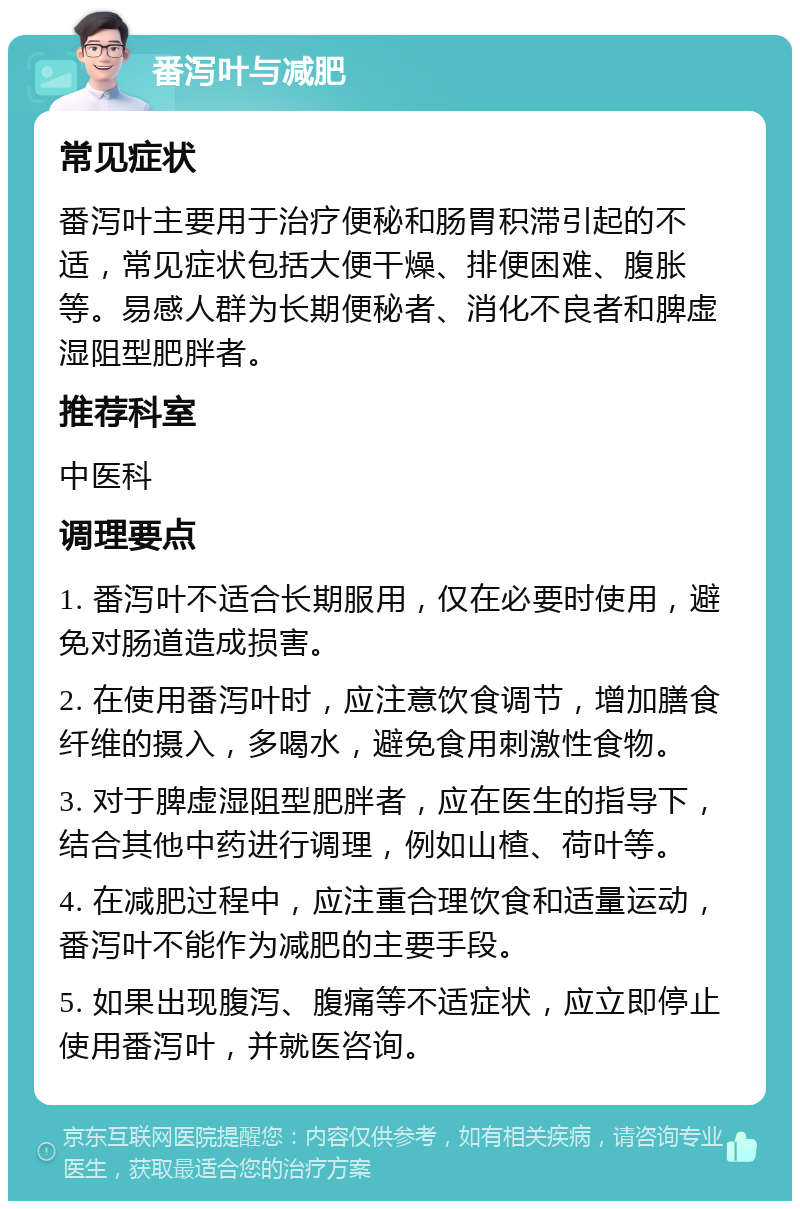 番泻叶与减肥 常见症状 番泻叶主要用于治疗便秘和肠胃积滞引起的不适，常见症状包括大便干燥、排便困难、腹胀等。易感人群为长期便秘者、消化不良者和脾虚湿阻型肥胖者。 推荐科室 中医科 调理要点 1. 番泻叶不适合长期服用，仅在必要时使用，避免对肠道造成损害。 2. 在使用番泻叶时，应注意饮食调节，增加膳食纤维的摄入，多喝水，避免食用刺激性食物。 3. 对于脾虚湿阻型肥胖者，应在医生的指导下，结合其他中药进行调理，例如山楂、荷叶等。 4. 在减肥过程中，应注重合理饮食和适量运动，番泻叶不能作为减肥的主要手段。 5. 如果出现腹泻、腹痛等不适症状，应立即停止使用番泻叶，并就医咨询。