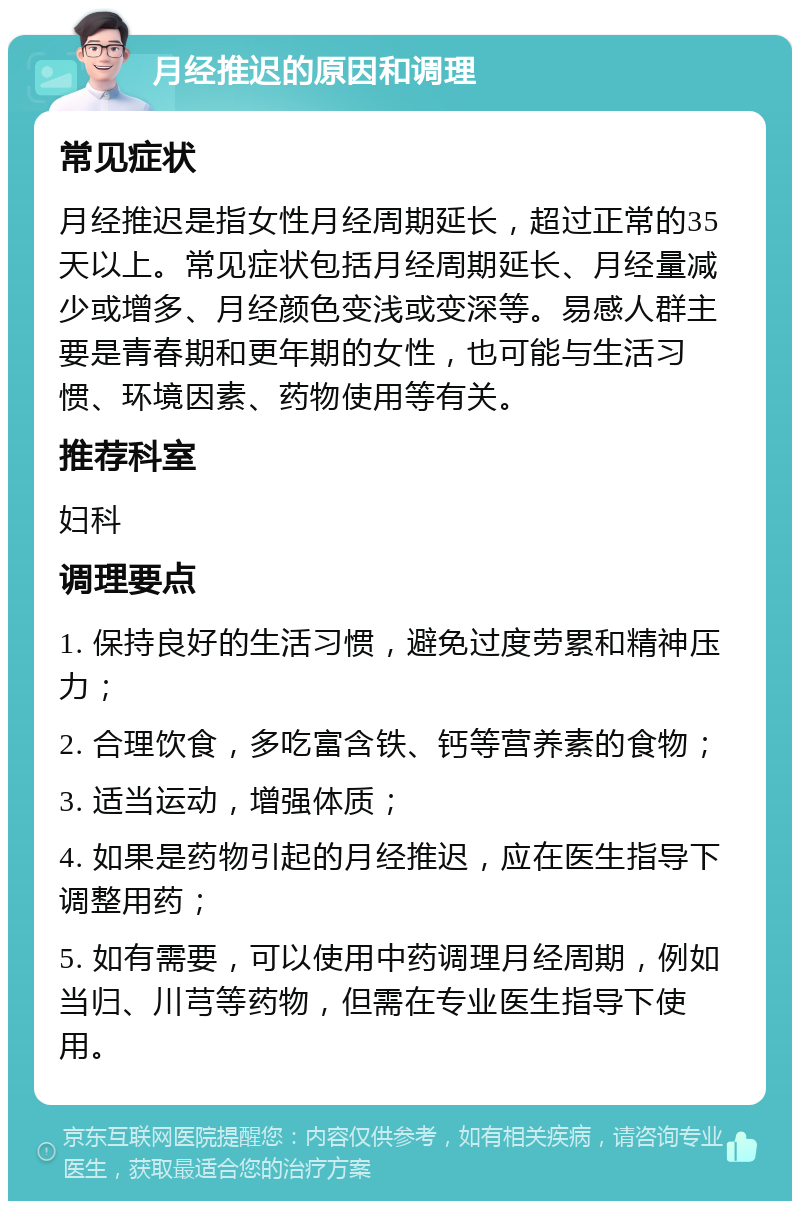 月经推迟的原因和调理 常见症状 月经推迟是指女性月经周期延长，超过正常的35天以上。常见症状包括月经周期延长、月经量减少或增多、月经颜色变浅或变深等。易感人群主要是青春期和更年期的女性，也可能与生活习惯、环境因素、药物使用等有关。 推荐科室 妇科 调理要点 1. 保持良好的生活习惯，避免过度劳累和精神压力； 2. 合理饮食，多吃富含铁、钙等营养素的食物； 3. 适当运动，增强体质； 4. 如果是药物引起的月经推迟，应在医生指导下调整用药； 5. 如有需要，可以使用中药调理月经周期，例如当归、川芎等药物，但需在专业医生指导下使用。