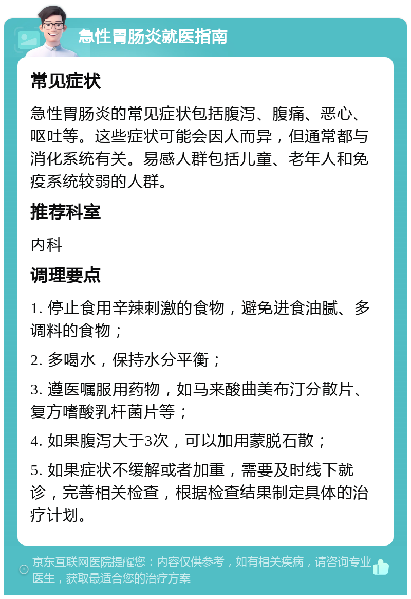 急性胃肠炎就医指南 常见症状 急性胃肠炎的常见症状包括腹泻、腹痛、恶心、呕吐等。这些症状可能会因人而异，但通常都与消化系统有关。易感人群包括儿童、老年人和免疫系统较弱的人群。 推荐科室 内科 调理要点 1. 停止食用辛辣刺激的食物，避免进食油腻、多调料的食物； 2. 多喝水，保持水分平衡； 3. 遵医嘱服用药物，如马来酸曲美布汀分散片、复方嗜酸乳杆菌片等； 4. 如果腹泻大于3次，可以加用蒙脱石散； 5. 如果症状不缓解或者加重，需要及时线下就诊，完善相关检查，根据检查结果制定具体的治疗计划。