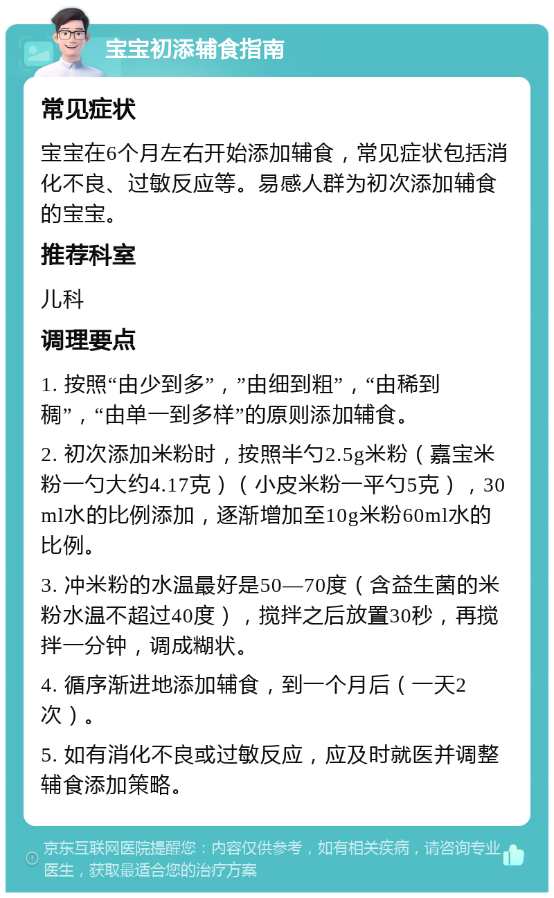 宝宝初添辅食指南 常见症状 宝宝在6个月左右开始添加辅食，常见症状包括消化不良、过敏反应等。易感人群为初次添加辅食的宝宝。 推荐科室 儿科 调理要点 1. 按照“由少到多”，”由细到粗”，“由稀到稠”，“由单一到多样”的原则添加辅食。 2. 初次添加米粉时，按照半勺2.5g米粉（嘉宝米粉一勺大约4.17克）（小皮米粉一平勺5克），30ml水的比例添加，逐渐增加至10g米粉60ml水的比例。 3. 冲米粉的水温最好是50—70度（含益生菌的米粉水温不超过40度），搅拌之后放置30秒，再搅拌一分钟，调成糊状。 4. 循序渐进地添加辅食，到一个月后（一天2次）。 5. 如有消化不良或过敏反应，应及时就医并调整辅食添加策略。