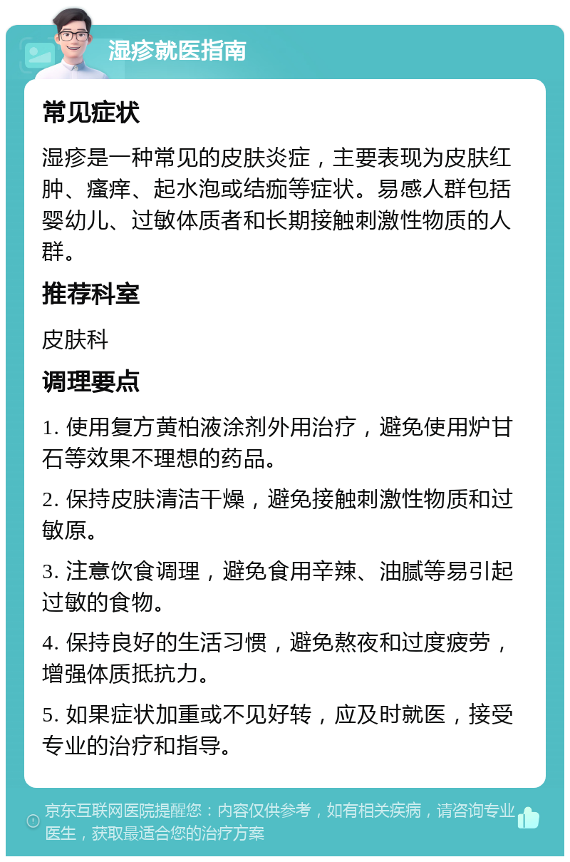 湿疹就医指南 常见症状 湿疹是一种常见的皮肤炎症，主要表现为皮肤红肿、瘙痒、起水泡或结痂等症状。易感人群包括婴幼儿、过敏体质者和长期接触刺激性物质的人群。 推荐科室 皮肤科 调理要点 1. 使用复方黄柏液涂剂外用治疗，避免使用炉甘石等效果不理想的药品。 2. 保持皮肤清洁干燥，避免接触刺激性物质和过敏原。 3. 注意饮食调理，避免食用辛辣、油腻等易引起过敏的食物。 4. 保持良好的生活习惯，避免熬夜和过度疲劳，增强体质抵抗力。 5. 如果症状加重或不见好转，应及时就医，接受专业的治疗和指导。