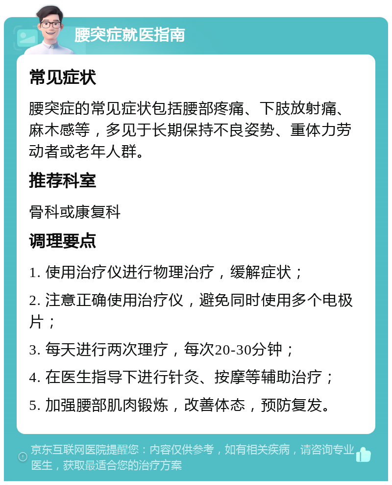 腰突症就医指南 常见症状 腰突症的常见症状包括腰部疼痛、下肢放射痛、麻木感等，多见于长期保持不良姿势、重体力劳动者或老年人群。 推荐科室 骨科或康复科 调理要点 1. 使用治疗仪进行物理治疗，缓解症状； 2. 注意正确使用治疗仪，避免同时使用多个电极片； 3. 每天进行两次理疗，每次20-30分钟； 4. 在医生指导下进行针灸、按摩等辅助治疗； 5. 加强腰部肌肉锻炼，改善体态，预防复发。