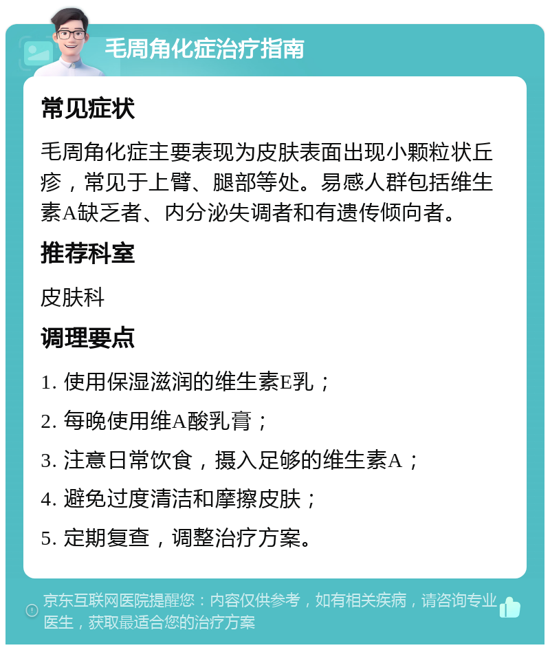 毛周角化症治疗指南 常见症状 毛周角化症主要表现为皮肤表面出现小颗粒状丘疹，常见于上臂、腿部等处。易感人群包括维生素A缺乏者、内分泌失调者和有遗传倾向者。 推荐科室 皮肤科 调理要点 1. 使用保湿滋润的维生素E乳； 2. 每晚使用维A酸乳膏； 3. 注意日常饮食，摄入足够的维生素A； 4. 避免过度清洁和摩擦皮肤； 5. 定期复查，调整治疗方案。