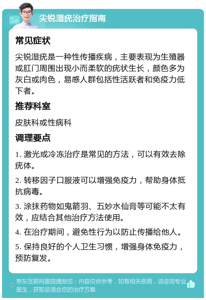 尖锐湿疣治疗指南 常见症状 尖锐湿疣是一种性传播疾病，主要表现为生殖器或肛门周围出现小而柔软的疣状生长，颜色多为灰白或肉色，易感人群包括性活跃者和免疫力低下者。 推荐科室 皮肤科或性病科 调理要点 1. 激光或冷冻治疗是常见的方法，可以有效去除疣体。 2. 转移因子口服液可以增强免疫力，帮助身体抵抗病毒。 3. 涂抹药物如鬼箭羽、五妙水仙膏等可能不太有效，应结合其他治疗方法使用。 4. 在治疗期间，避免性行为以防止传播给他人。 5. 保持良好的个人卫生习惯，增强身体免疫力，预防复发。