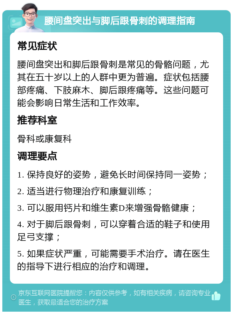 腰间盘突出与脚后跟骨刺的调理指南 常见症状 腰间盘突出和脚后跟骨刺是常见的骨骼问题，尤其在五十岁以上的人群中更为普遍。症状包括腰部疼痛、下肢麻木、脚后跟疼痛等。这些问题可能会影响日常生活和工作效率。 推荐科室 骨科或康复科 调理要点 1. 保持良好的姿势，避免长时间保持同一姿势； 2. 适当进行物理治疗和康复训练； 3. 可以服用钙片和维生素D来增强骨骼健康； 4. 对于脚后跟骨刺，可以穿着合适的鞋子和使用足弓支撑； 5. 如果症状严重，可能需要手术治疗。请在医生的指导下进行相应的治疗和调理。