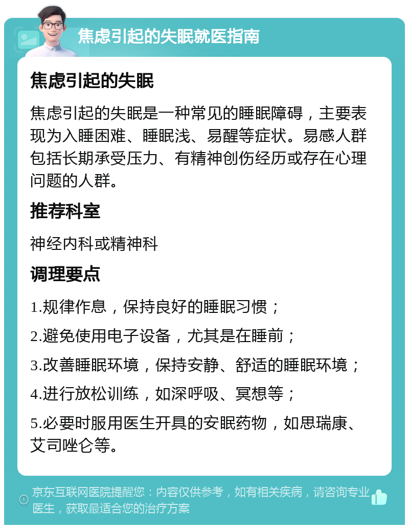 焦虑引起的失眠就医指南 焦虑引起的失眠 焦虑引起的失眠是一种常见的睡眠障碍，主要表现为入睡困难、睡眠浅、易醒等症状。易感人群包括长期承受压力、有精神创伤经历或存在心理问题的人群。 推荐科室 神经内科或精神科 调理要点 1.规律作息，保持良好的睡眠习惯； 2.避免使用电子设备，尤其是在睡前； 3.改善睡眠环境，保持安静、舒适的睡眠环境； 4.进行放松训练，如深呼吸、冥想等； 5.必要时服用医生开具的安眠药物，如思瑞康、艾司唑仑等。