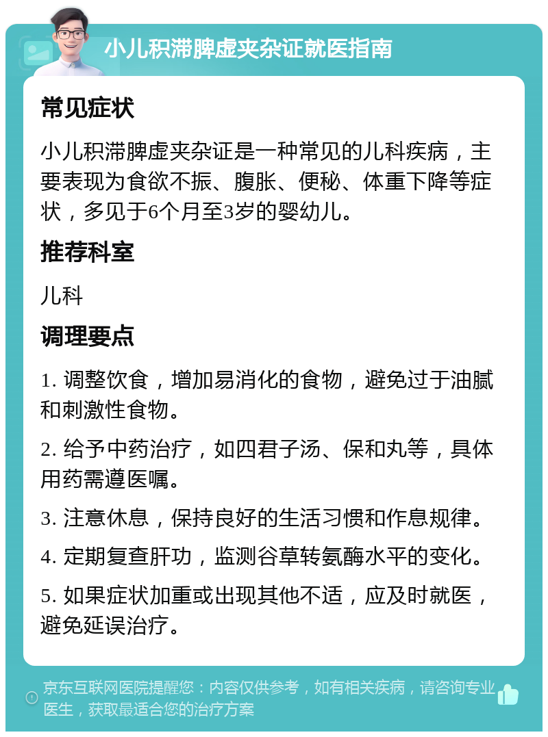 小儿积滞脾虚夹杂证就医指南 常见症状 小儿积滞脾虚夹杂证是一种常见的儿科疾病，主要表现为食欲不振、腹胀、便秘、体重下降等症状，多见于6个月至3岁的婴幼儿。 推荐科室 儿科 调理要点 1. 调整饮食，增加易消化的食物，避免过于油腻和刺激性食物。 2. 给予中药治疗，如四君子汤、保和丸等，具体用药需遵医嘱。 3. 注意休息，保持良好的生活习惯和作息规律。 4. 定期复查肝功，监测谷草转氨酶水平的变化。 5. 如果症状加重或出现其他不适，应及时就医，避免延误治疗。