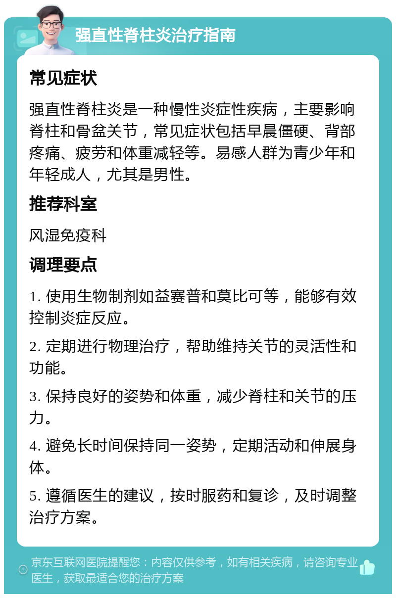 强直性脊柱炎治疗指南 常见症状 强直性脊柱炎是一种慢性炎症性疾病，主要影响脊柱和骨盆关节，常见症状包括早晨僵硬、背部疼痛、疲劳和体重减轻等。易感人群为青少年和年轻成人，尤其是男性。 推荐科室 风湿免疫科 调理要点 1. 使用生物制剂如益赛普和莫比可等，能够有效控制炎症反应。 2. 定期进行物理治疗，帮助维持关节的灵活性和功能。 3. 保持良好的姿势和体重，减少脊柱和关节的压力。 4. 避免长时间保持同一姿势，定期活动和伸展身体。 5. 遵循医生的建议，按时服药和复诊，及时调整治疗方案。