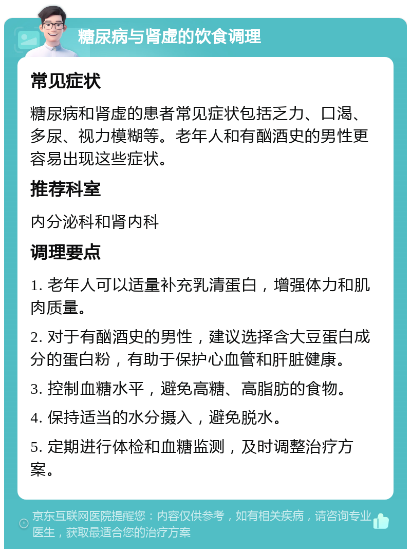 糖尿病与肾虚的饮食调理 常见症状 糖尿病和肾虚的患者常见症状包括乏力、口渴、多尿、视力模糊等。老年人和有酗酒史的男性更容易出现这些症状。 推荐科室 内分泌科和肾内科 调理要点 1. 老年人可以适量补充乳清蛋白，增强体力和肌肉质量。 2. 对于有酗酒史的男性，建议选择含大豆蛋白成分的蛋白粉，有助于保护心血管和肝脏健康。 3. 控制血糖水平，避免高糖、高脂肪的食物。 4. 保持适当的水分摄入，避免脱水。 5. 定期进行体检和血糖监测，及时调整治疗方案。