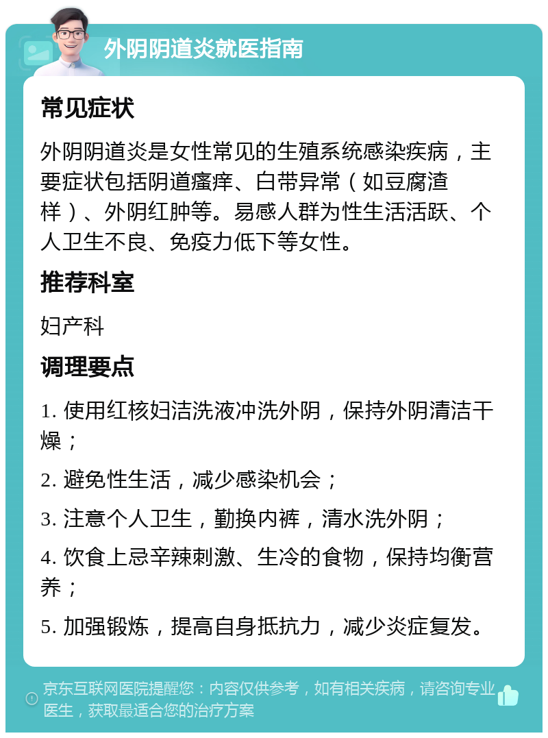 外阴阴道炎就医指南 常见症状 外阴阴道炎是女性常见的生殖系统感染疾病，主要症状包括阴道瘙痒、白带异常（如豆腐渣样）、外阴红肿等。易感人群为性生活活跃、个人卫生不良、免疫力低下等女性。 推荐科室 妇产科 调理要点 1. 使用红核妇洁洗液冲洗外阴，保持外阴清洁干燥； 2. 避免性生活，减少感染机会； 3. 注意个人卫生，勤换内裤，清水洗外阴； 4. 饮食上忌辛辣刺激、生冷的食物，保持均衡营养； 5. 加强锻炼，提高自身抵抗力，减少炎症复发。