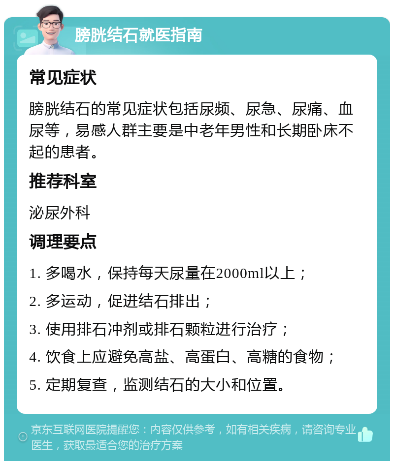 膀胱结石就医指南 常见症状 膀胱结石的常见症状包括尿频、尿急、尿痛、血尿等，易感人群主要是中老年男性和长期卧床不起的患者。 推荐科室 泌尿外科 调理要点 1. 多喝水，保持每天尿量在2000ml以上； 2. 多运动，促进结石排出； 3. 使用排石冲剂或排石颗粒进行治疗； 4. 饮食上应避免高盐、高蛋白、高糖的食物； 5. 定期复查，监测结石的大小和位置。