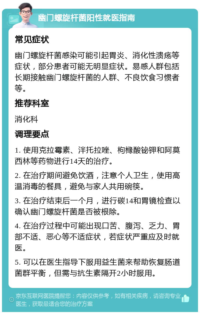 幽门螺旋杆菌阳性就医指南 常见症状 幽门螺旋杆菌感染可能引起胃炎、消化性溃疡等症状，部分患者可能无明显症状。易感人群包括长期接触幽门螺旋杆菌的人群、不良饮食习惯者等。 推荐科室 消化科 调理要点 1. 使用克拉霉素、泮托拉唑、枸橼酸铋钾和阿莫西林等药物进行14天的治疗。 2. 在治疗期间避免饮酒，注意个人卫生，使用高温消毒的餐具，避免与家人共用碗筷。 3. 在治疗结束后一个月，进行碳14和胃镜检查以确认幽门螺旋杆菌是否被根除。 4. 在治疗过程中可能出现口苦、腹泻、乏力、胃部不适、恶心等不适症状，若症状严重应及时就医。 5. 可以在医生指导下服用益生菌来帮助恢复肠道菌群平衡，但需与抗生素隔开2小时服用。