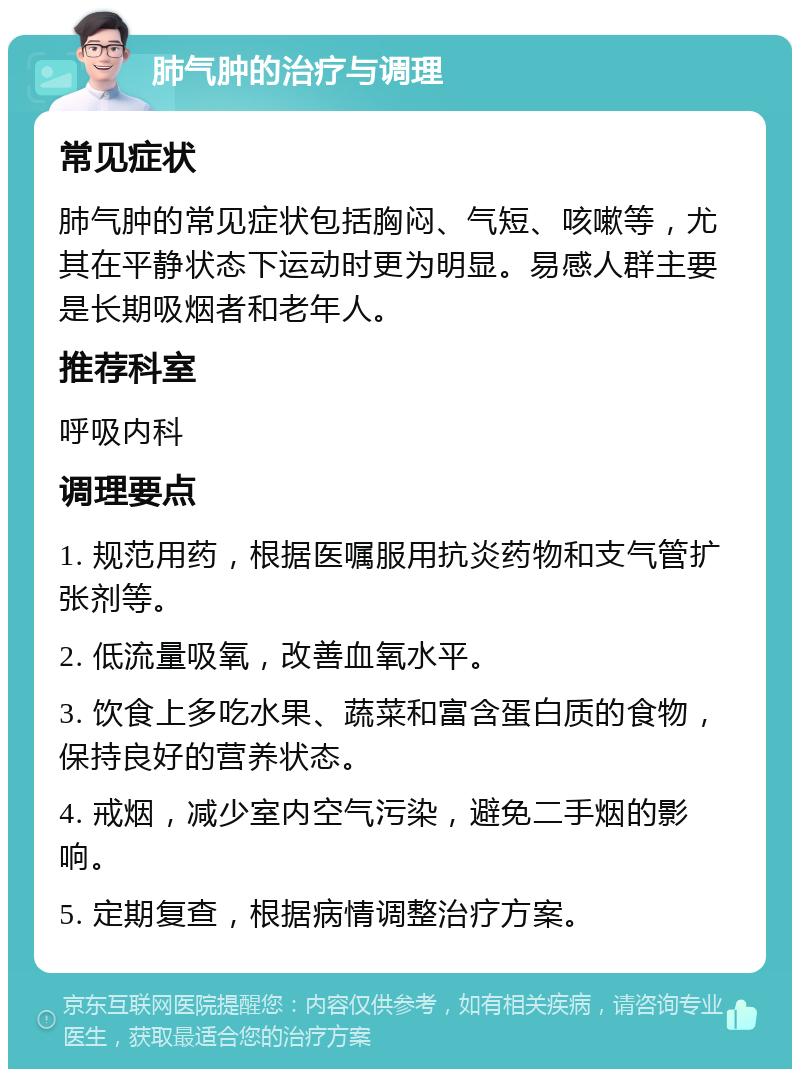 肺气肿的治疗与调理 常见症状 肺气肿的常见症状包括胸闷、气短、咳嗽等，尤其在平静状态下运动时更为明显。易感人群主要是长期吸烟者和老年人。 推荐科室 呼吸内科 调理要点 1. 规范用药，根据医嘱服用抗炎药物和支气管扩张剂等。 2. 低流量吸氧，改善血氧水平。 3. 饮食上多吃水果、蔬菜和富含蛋白质的食物，保持良好的营养状态。 4. 戒烟，减少室内空气污染，避免二手烟的影响。 5. 定期复查，根据病情调整治疗方案。