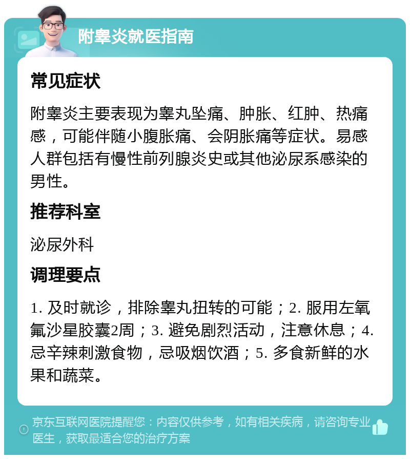 附睾炎就医指南 常见症状 附睾炎主要表现为睾丸坠痛、肿胀、红肿、热痛感，可能伴随小腹胀痛、会阴胀痛等症状。易感人群包括有慢性前列腺炎史或其他泌尿系感染的男性。 推荐科室 泌尿外科 调理要点 1. 及时就诊，排除睾丸扭转的可能；2. 服用左氧氟沙星胶囊2周；3. 避免剧烈活动，注意休息；4. 忌辛辣刺激食物，忌吸烟饮酒；5. 多食新鲜的水果和蔬菜。