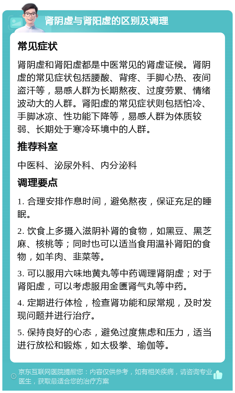 肾阴虚与肾阳虚的区别及调理 常见症状 肾阴虚和肾阳虚都是中医常见的肾虚证候。肾阴虚的常见症状包括腰酸、背疼、手脚心热、夜间盗汗等，易感人群为长期熬夜、过度劳累、情绪波动大的人群。肾阳虚的常见症状则包括怕冷、手脚冰凉、性功能下降等，易感人群为体质较弱、长期处于寒冷环境中的人群。 推荐科室 中医科、泌尿外科、内分泌科 调理要点 1. 合理安排作息时间，避免熬夜，保证充足的睡眠。 2. 饮食上多摄入滋阴补肾的食物，如黑豆、黑芝麻、核桃等；同时也可以适当食用温补肾阳的食物，如羊肉、韭菜等。 3. 可以服用六味地黄丸等中药调理肾阴虚；对于肾阳虚，可以考虑服用金匮肾气丸等中药。 4. 定期进行体检，检查肾功能和尿常规，及时发现问题并进行治疗。 5. 保持良好的心态，避免过度焦虑和压力，适当进行放松和锻炼，如太极拳、瑜伽等。