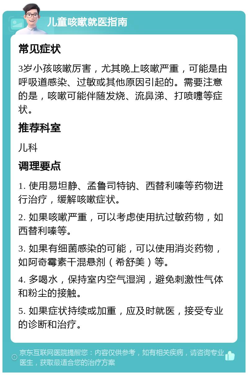 儿童咳嗽就医指南 常见症状 3岁小孩咳嗽厉害，尤其晚上咳嗽严重，可能是由呼吸道感染、过敏或其他原因引起的。需要注意的是，咳嗽可能伴随发烧、流鼻涕、打喷嚏等症状。 推荐科室 儿科 调理要点 1. 使用易坦静、孟鲁司特钠、西替利嗪等药物进行治疗，缓解咳嗽症状。 2. 如果咳嗽严重，可以考虑使用抗过敏药物，如西替利嗪等。 3. 如果有细菌感染的可能，可以使用消炎药物，如阿奇霉素干混悬剂（希舒美）等。 4. 多喝水，保持室内空气湿润，避免刺激性气体和粉尘的接触。 5. 如果症状持续或加重，应及时就医，接受专业的诊断和治疗。