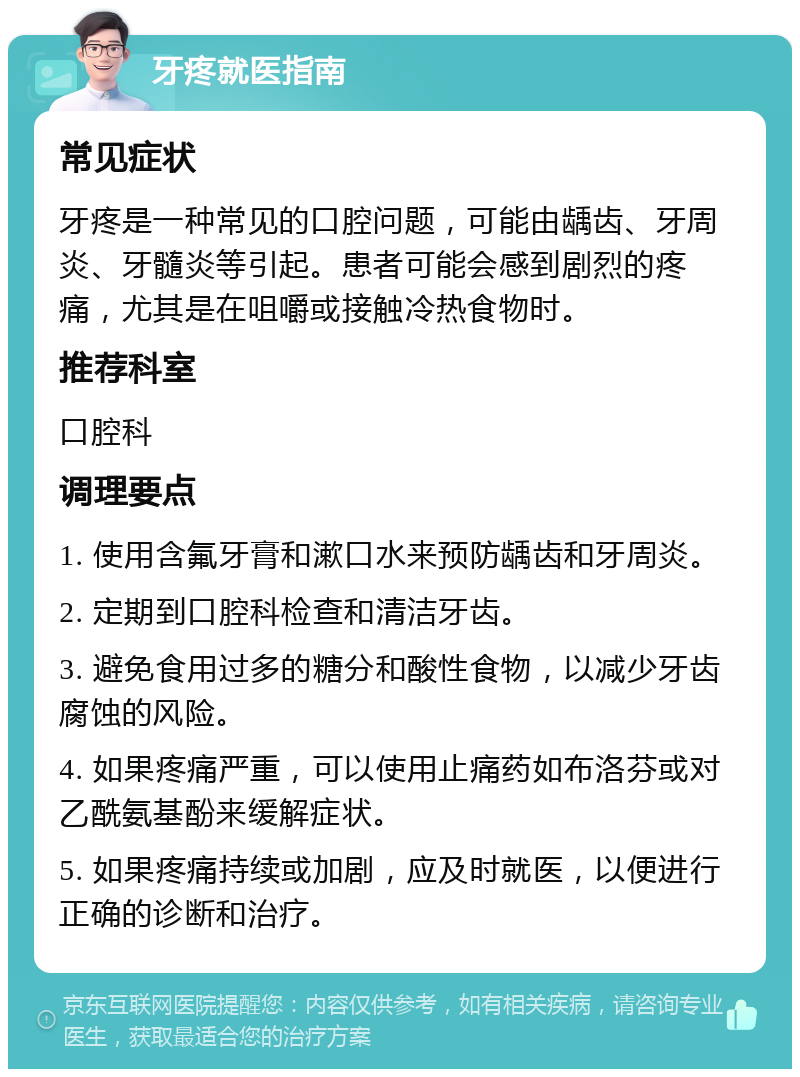 牙疼就医指南 常见症状 牙疼是一种常见的口腔问题，可能由龋齿、牙周炎、牙髓炎等引起。患者可能会感到剧烈的疼痛，尤其是在咀嚼或接触冷热食物时。 推荐科室 口腔科 调理要点 1. 使用含氟牙膏和漱口水来预防龋齿和牙周炎。 2. 定期到口腔科检查和清洁牙齿。 3. 避免食用过多的糖分和酸性食物，以减少牙齿腐蚀的风险。 4. 如果疼痛严重，可以使用止痛药如布洛芬或对乙酰氨基酚来缓解症状。 5. 如果疼痛持续或加剧，应及时就医，以便进行正确的诊断和治疗。