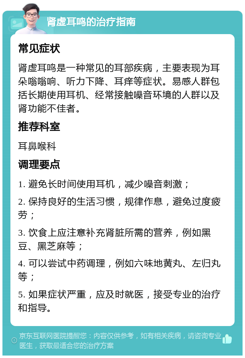 肾虚耳鸣的治疗指南 常见症状 肾虚耳鸣是一种常见的耳部疾病，主要表现为耳朵嗡嗡响、听力下降、耳痒等症状。易感人群包括长期使用耳机、经常接触噪音环境的人群以及肾功能不佳者。 推荐科室 耳鼻喉科 调理要点 1. 避免长时间使用耳机，减少噪音刺激； 2. 保持良好的生活习惯，规律作息，避免过度疲劳； 3. 饮食上应注意补充肾脏所需的营养，例如黑豆、黑芝麻等； 4. 可以尝试中药调理，例如六味地黄丸、左归丸等； 5. 如果症状严重，应及时就医，接受专业的治疗和指导。