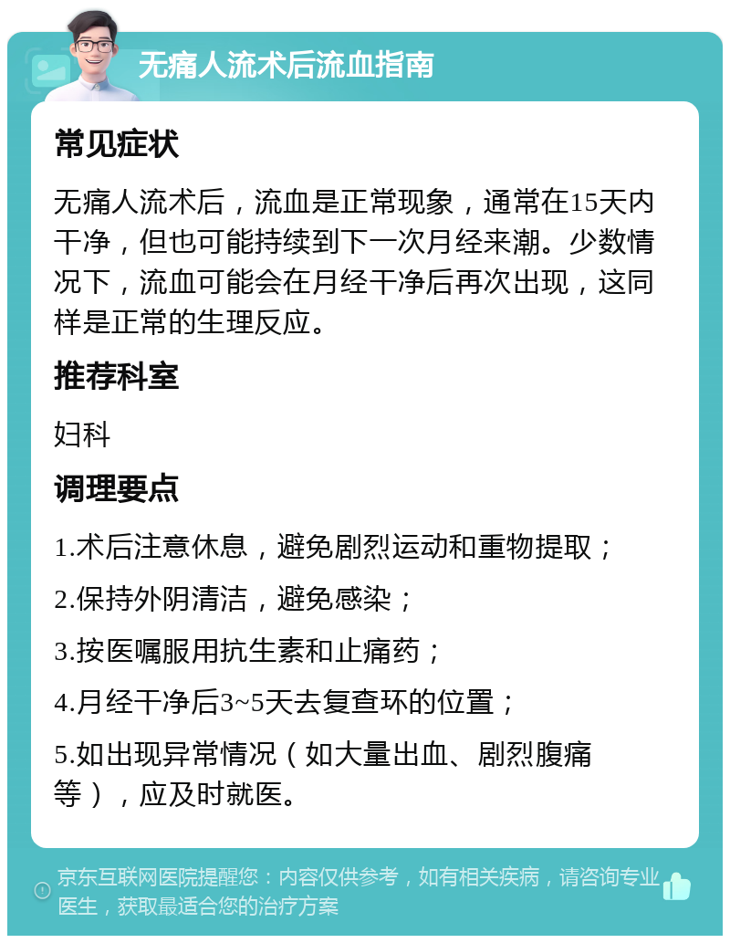 无痛人流术后流血指南 常见症状 无痛人流术后，流血是正常现象，通常在15天内干净，但也可能持续到下一次月经来潮。少数情况下，流血可能会在月经干净后再次出现，这同样是正常的生理反应。 推荐科室 妇科 调理要点 1.术后注意休息，避免剧烈运动和重物提取； 2.保持外阴清洁，避免感染； 3.按医嘱服用抗生素和止痛药； 4.月经干净后3~5天去复查环的位置； 5.如出现异常情况（如大量出血、剧烈腹痛等），应及时就医。