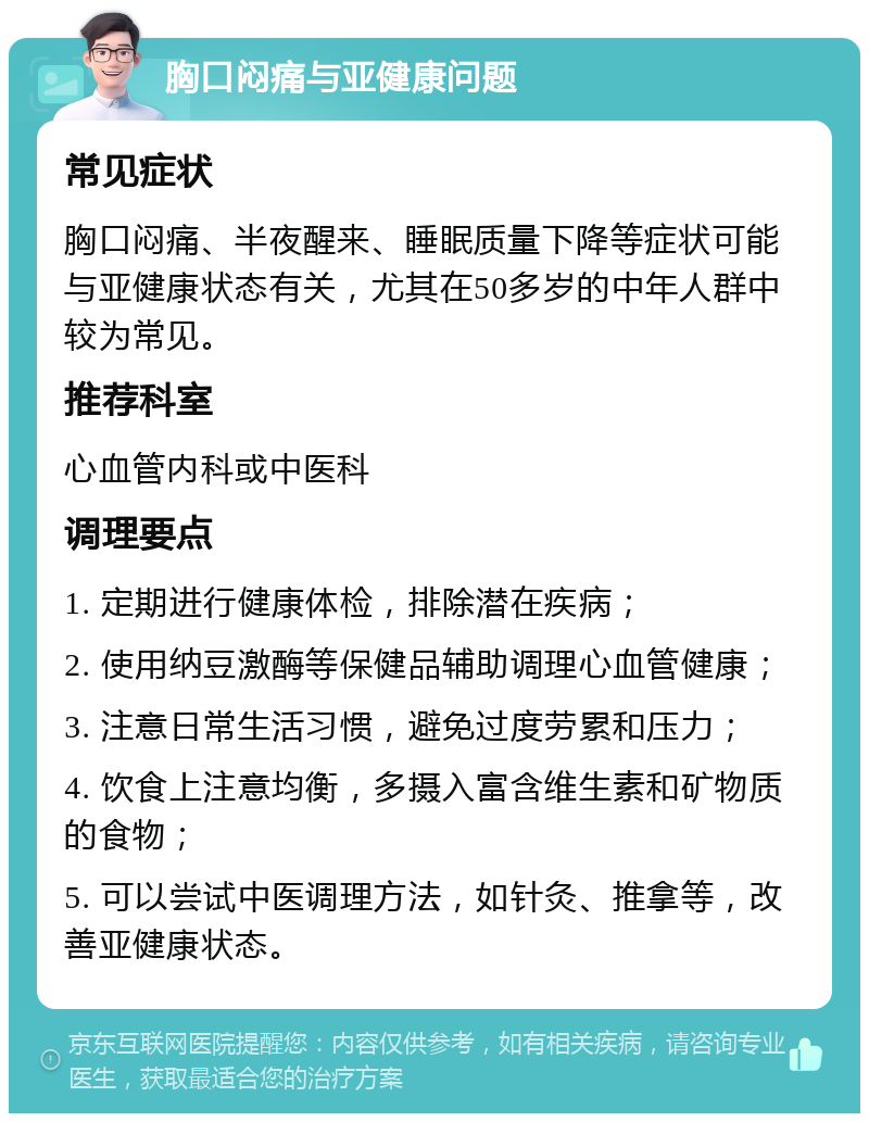 胸口闷痛与亚健康问题 常见症状 胸口闷痛、半夜醒来、睡眠质量下降等症状可能与亚健康状态有关，尤其在50多岁的中年人群中较为常见。 推荐科室 心血管内科或中医科 调理要点 1. 定期进行健康体检，排除潜在疾病； 2. 使用纳豆激酶等保健品辅助调理心血管健康； 3. 注意日常生活习惯，避免过度劳累和压力； 4. 饮食上注意均衡，多摄入富含维生素和矿物质的食物； 5. 可以尝试中医调理方法，如针灸、推拿等，改善亚健康状态。