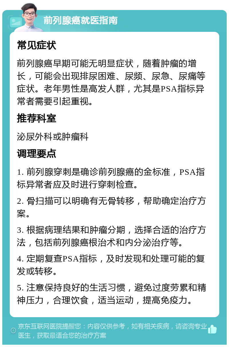 前列腺癌就医指南 常见症状 前列腺癌早期可能无明显症状，随着肿瘤的增长，可能会出现排尿困难、尿频、尿急、尿痛等症状。老年男性是高发人群，尤其是PSA指标异常者需要引起重视。 推荐科室 泌尿外科或肿瘤科 调理要点 1. 前列腺穿刺是确诊前列腺癌的金标准，PSA指标异常者应及时进行穿刺检查。 2. 骨扫描可以明确有无骨转移，帮助确定治疗方案。 3. 根据病理结果和肿瘤分期，选择合适的治疗方法，包括前列腺癌根治术和内分泌治疗等。 4. 定期复查PSA指标，及时发现和处理可能的复发或转移。 5. 注意保持良好的生活习惯，避免过度劳累和精神压力，合理饮食，适当运动，提高免疫力。