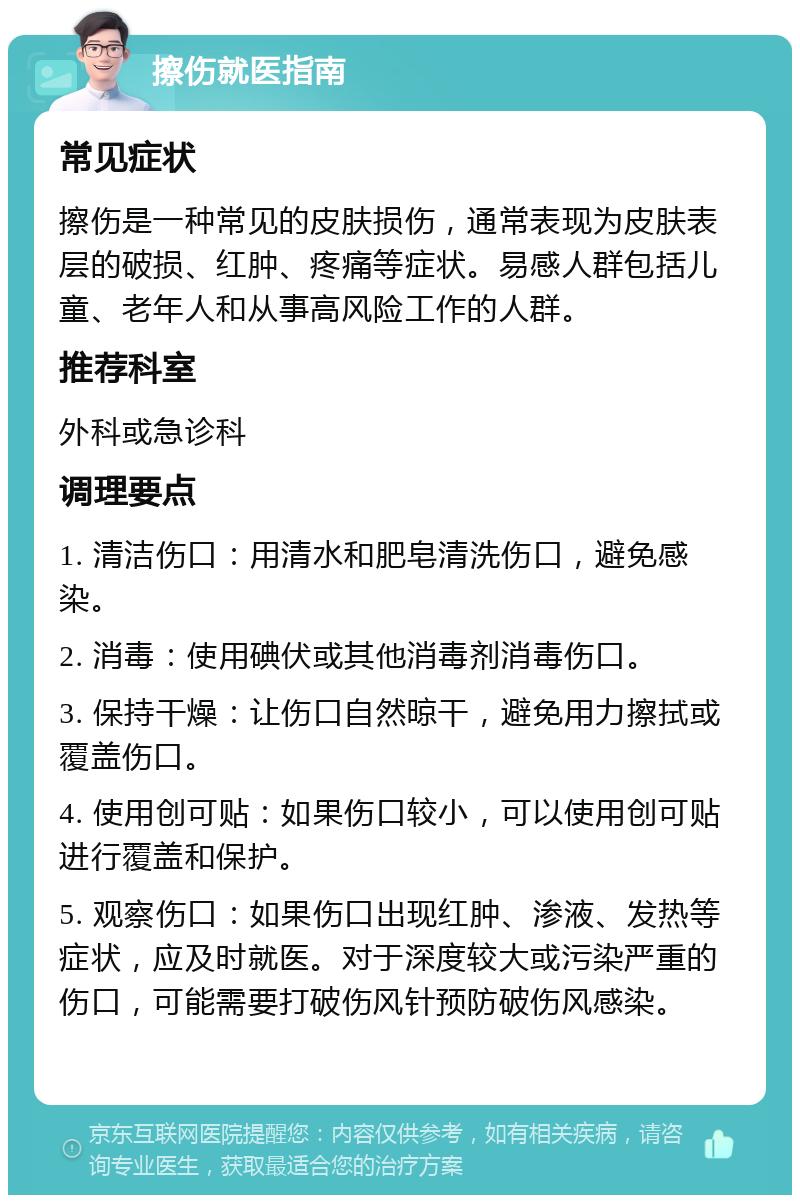 擦伤就医指南 常见症状 擦伤是一种常见的皮肤损伤，通常表现为皮肤表层的破损、红肿、疼痛等症状。易感人群包括儿童、老年人和从事高风险工作的人群。 推荐科室 外科或急诊科 调理要点 1. 清洁伤口：用清水和肥皂清洗伤口，避免感染。 2. 消毒：使用碘伏或其他消毒剂消毒伤口。 3. 保持干燥：让伤口自然晾干，避免用力擦拭或覆盖伤口。 4. 使用创可贴：如果伤口较小，可以使用创可贴进行覆盖和保护。 5. 观察伤口：如果伤口出现红肿、渗液、发热等症状，应及时就医。对于深度较大或污染严重的伤口，可能需要打破伤风针预防破伤风感染。