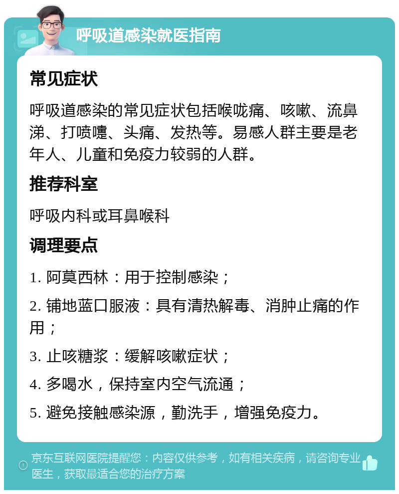 呼吸道感染就医指南 常见症状 呼吸道感染的常见症状包括喉咙痛、咳嗽、流鼻涕、打喷嚏、头痛、发热等。易感人群主要是老年人、儿童和免疫力较弱的人群。 推荐科室 呼吸内科或耳鼻喉科 调理要点 1. 阿莫西林：用于控制感染； 2. 铺地蓝口服液：具有清热解毒、消肿止痛的作用； 3. 止咳糖浆：缓解咳嗽症状； 4. 多喝水，保持室内空气流通； 5. 避免接触感染源，勤洗手，增强免疫力。