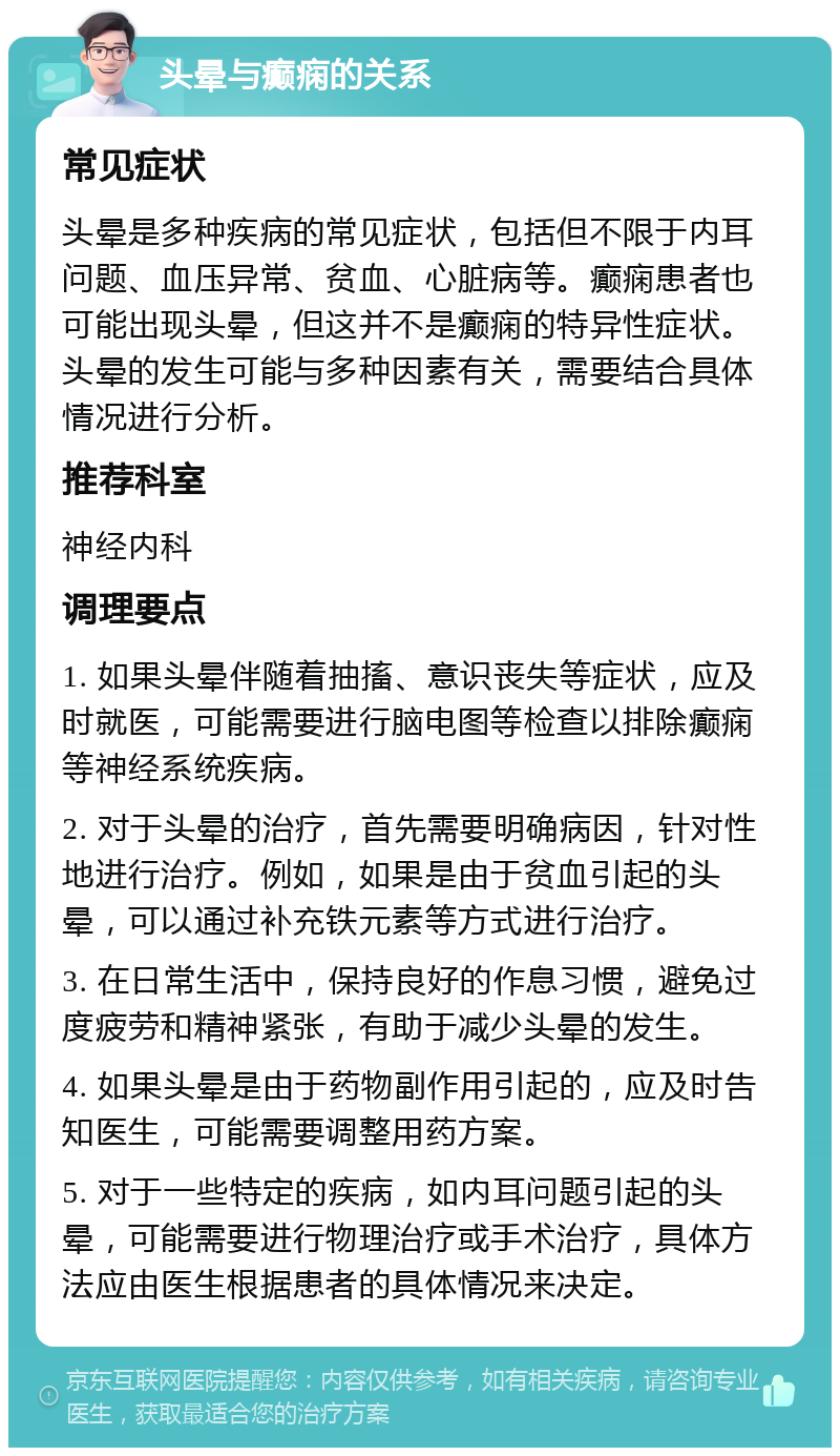 头晕与癫痫的关系 常见症状 头晕是多种疾病的常见症状，包括但不限于内耳问题、血压异常、贫血、心脏病等。癫痫患者也可能出现头晕，但这并不是癫痫的特异性症状。头晕的发生可能与多种因素有关，需要结合具体情况进行分析。 推荐科室 神经内科 调理要点 1. 如果头晕伴随着抽搐、意识丧失等症状，应及时就医，可能需要进行脑电图等检查以排除癫痫等神经系统疾病。 2. 对于头晕的治疗，首先需要明确病因，针对性地进行治疗。例如，如果是由于贫血引起的头晕，可以通过补充铁元素等方式进行治疗。 3. 在日常生活中，保持良好的作息习惯，避免过度疲劳和精神紧张，有助于减少头晕的发生。 4. 如果头晕是由于药物副作用引起的，应及时告知医生，可能需要调整用药方案。 5. 对于一些特定的疾病，如内耳问题引起的头晕，可能需要进行物理治疗或手术治疗，具体方法应由医生根据患者的具体情况来决定。