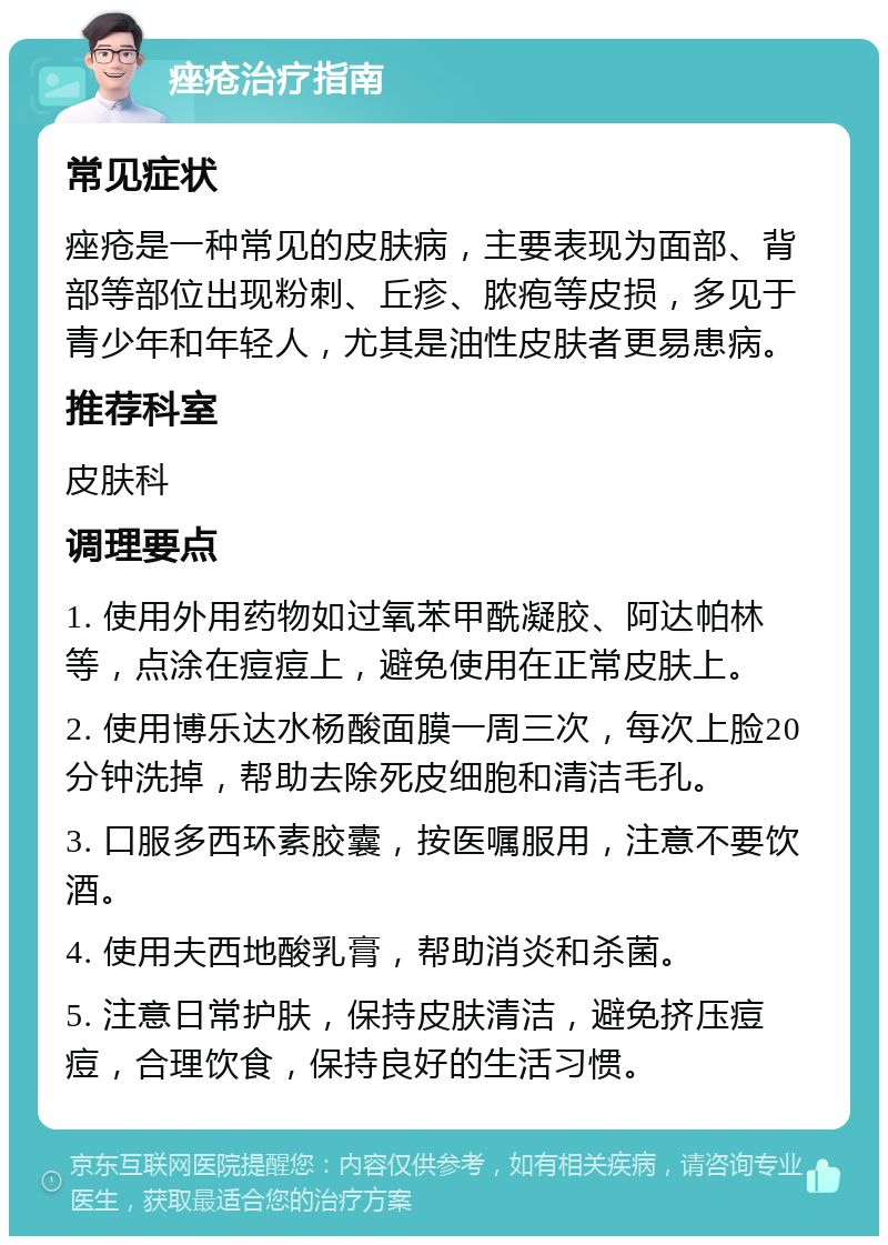 痤疮治疗指南 常见症状 痤疮是一种常见的皮肤病，主要表现为面部、背部等部位出现粉刺、丘疹、脓疱等皮损，多见于青少年和年轻人，尤其是油性皮肤者更易患病。 推荐科室 皮肤科 调理要点 1. 使用外用药物如过氧苯甲酰凝胶、阿达帕林等，点涂在痘痘上，避免使用在正常皮肤上。 2. 使用博乐达水杨酸面膜一周三次，每次上脸20分钟洗掉，帮助去除死皮细胞和清洁毛孔。 3. 口服多西环素胶囊，按医嘱服用，注意不要饮酒。 4. 使用夫西地酸乳膏，帮助消炎和杀菌。 5. 注意日常护肤，保持皮肤清洁，避免挤压痘痘，合理饮食，保持良好的生活习惯。