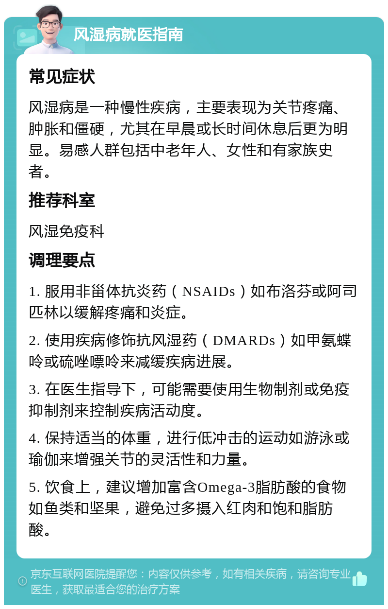 风湿病就医指南 常见症状 风湿病是一种慢性疾病，主要表现为关节疼痛、肿胀和僵硬，尤其在早晨或长时间休息后更为明显。易感人群包括中老年人、女性和有家族史者。 推荐科室 风湿免疫科 调理要点 1. 服用非甾体抗炎药（NSAIDs）如布洛芬或阿司匹林以缓解疼痛和炎症。 2. 使用疾病修饰抗风湿药（DMARDs）如甲氨蝶呤或硫唑嘌呤来减缓疾病进展。 3. 在医生指导下，可能需要使用生物制剂或免疫抑制剂来控制疾病活动度。 4. 保持适当的体重，进行低冲击的运动如游泳或瑜伽来增强关节的灵活性和力量。 5. 饮食上，建议增加富含Omega-3脂肪酸的食物如鱼类和坚果，避免过多摄入红肉和饱和脂肪酸。