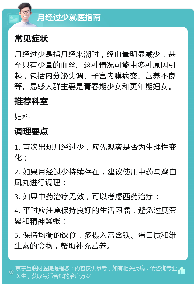 月经过少就医指南 常见症状 月经过少是指月经来潮时，经血量明显减少，甚至只有少量的血丝。这种情况可能由多种原因引起，包括内分泌失调、子宫内膜病变、营养不良等。易感人群主要是青春期少女和更年期妇女。 推荐科室 妇科 调理要点 1. 首次出现月经过少，应先观察是否为生理性变化； 2. 如果月经过少持续存在，建议使用中药乌鸡白凤丸进行调理； 3. 如果中药治疗无效，可以考虑西药治疗； 4. 平时应注意保持良好的生活习惯，避免过度劳累和精神紧张； 5. 保持均衡的饮食，多摄入富含铁、蛋白质和维生素的食物，帮助补充营养。