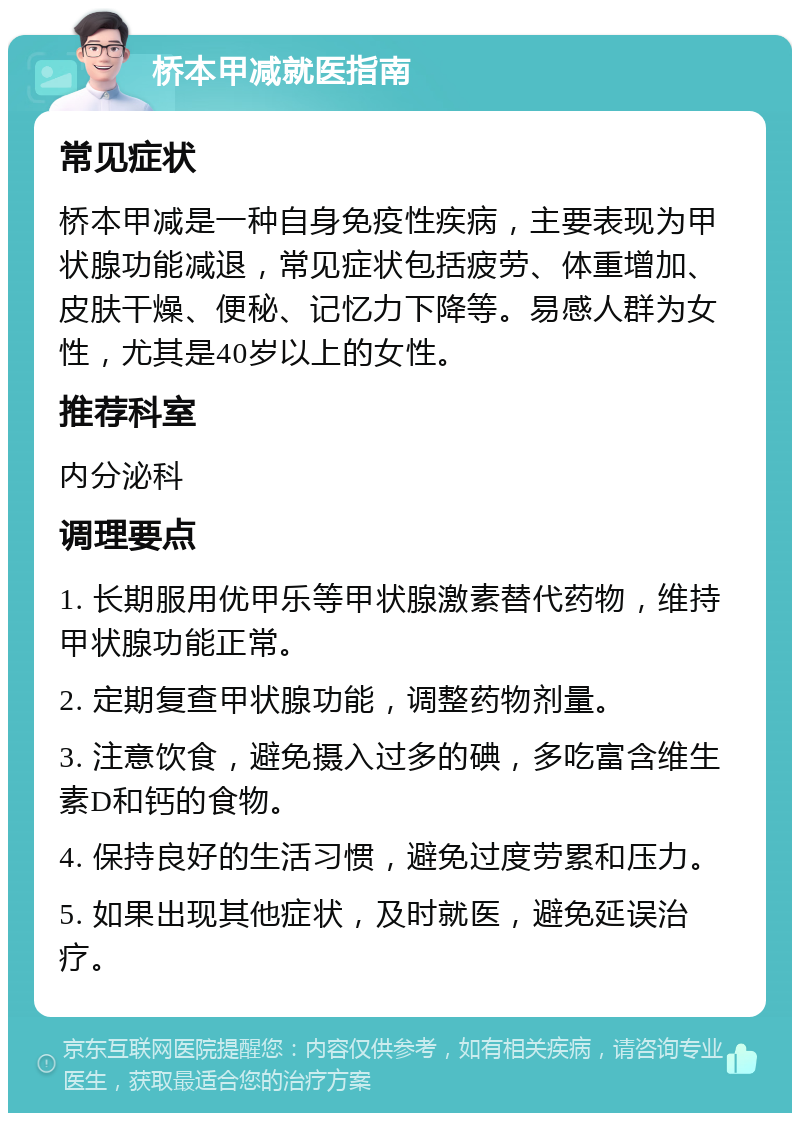 桥本甲减就医指南 常见症状 桥本甲减是一种自身免疫性疾病，主要表现为甲状腺功能减退，常见症状包括疲劳、体重增加、皮肤干燥、便秘、记忆力下降等。易感人群为女性，尤其是40岁以上的女性。 推荐科室 内分泌科 调理要点 1. 长期服用优甲乐等甲状腺激素替代药物，维持甲状腺功能正常。 2. 定期复查甲状腺功能，调整药物剂量。 3. 注意饮食，避免摄入过多的碘，多吃富含维生素D和钙的食物。 4. 保持良好的生活习惯，避免过度劳累和压力。 5. 如果出现其他症状，及时就医，避免延误治疗。