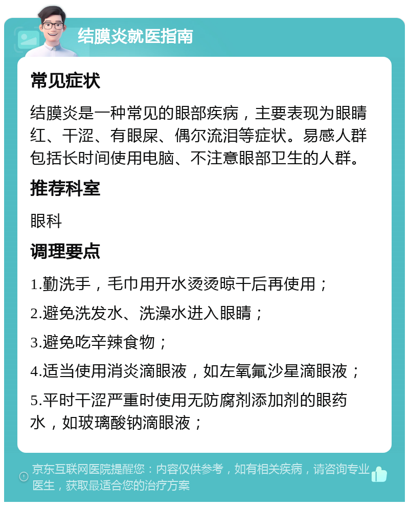 结膜炎就医指南 常见症状 结膜炎是一种常见的眼部疾病，主要表现为眼睛红、干涩、有眼屎、偶尔流泪等症状。易感人群包括长时间使用电脑、不注意眼部卫生的人群。 推荐科室 眼科 调理要点 1.勤洗手，毛巾用开水烫烫晾干后再使用； 2.避免洗发水、洗澡水进入眼睛； 3.避免吃辛辣食物； 4.适当使用消炎滴眼液，如左氧氟沙星滴眼液； 5.平时干涩严重时使用无防腐剂添加剂的眼药水，如玻璃酸钠滴眼液；