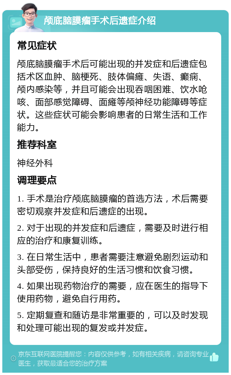 颅底脑膜瘤手术后遗症介绍 常见症状 颅底脑膜瘤手术后可能出现的并发症和后遗症包括术区血肿、脑梗死、肢体偏瘫、失语、癫痫、颅内感染等，并且可能会出现吞咽困难、饮水呛咳、面部感觉障碍、面瘫等颅神经功能障碍等症状。这些症状可能会影响患者的日常生活和工作能力。 推荐科室 神经外科 调理要点 1. 手术是治疗颅底脑膜瘤的首选方法，术后需要密切观察并发症和后遗症的出现。 2. 对于出现的并发症和后遗症，需要及时进行相应的治疗和康复训练。 3. 在日常生活中，患者需要注意避免剧烈运动和头部受伤，保持良好的生活习惯和饮食习惯。 4. 如果出现药物治疗的需要，应在医生的指导下使用药物，避免自行用药。 5. 定期复查和随访是非常重要的，可以及时发现和处理可能出现的复发或并发症。