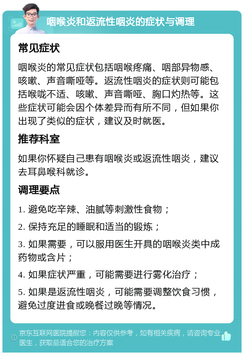 咽喉炎和返流性咽炎的症状与调理 常见症状 咽喉炎的常见症状包括咽喉疼痛、咽部异物感、咳嗽、声音嘶哑等。返流性咽炎的症状则可能包括喉咙不适、咳嗽、声音嘶哑、胸口灼热等。这些症状可能会因个体差异而有所不同，但如果你出现了类似的症状，建议及时就医。 推荐科室 如果你怀疑自己患有咽喉炎或返流性咽炎，建议去耳鼻喉科就诊。 调理要点 1. 避免吃辛辣、油腻等刺激性食物； 2. 保持充足的睡眠和适当的锻炼； 3. 如果需要，可以服用医生开具的咽喉炎类中成药物或含片； 4. 如果症状严重，可能需要进行雾化治疗； 5. 如果是返流性咽炎，可能需要调整饮食习惯，避免过度进食或晚餐过晚等情况。