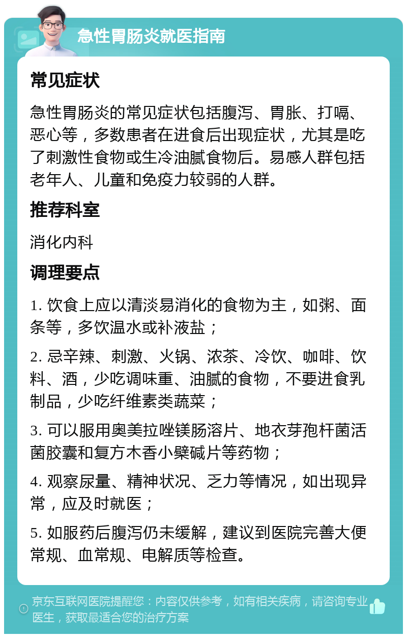 急性胃肠炎就医指南 常见症状 急性胃肠炎的常见症状包括腹泻、胃胀、打嗝、恶心等，多数患者在进食后出现症状，尤其是吃了刺激性食物或生冷油腻食物后。易感人群包括老年人、儿童和免疫力较弱的人群。 推荐科室 消化内科 调理要点 1. 饮食上应以清淡易消化的食物为主，如粥、面条等，多饮温水或补液盐； 2. 忌辛辣、刺激、火锅、浓茶、冷饮、咖啡、饮料、酒，少吃调味重、油腻的食物，不要进食乳制品，少吃纤维素类蔬菜； 3. 可以服用奥美拉唑镁肠溶片、地衣芽孢杆菌活菌胶囊和复方木香小檗碱片等药物； 4. 观察尿量、精神状况、乏力等情况，如出现异常，应及时就医； 5. 如服药后腹泻仍未缓解，建议到医院完善大便常规、血常规、电解质等检查。