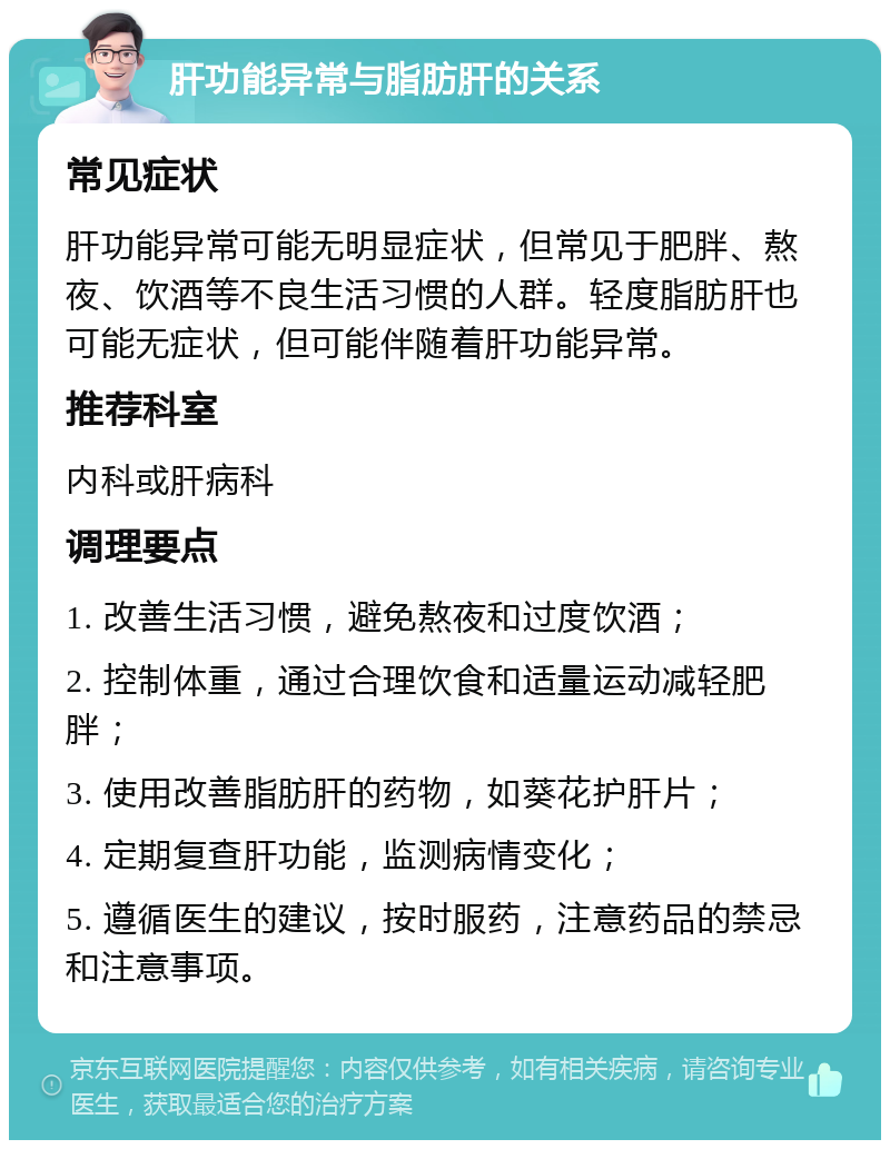 肝功能异常与脂肪肝的关系 常见症状 肝功能异常可能无明显症状，但常见于肥胖、熬夜、饮酒等不良生活习惯的人群。轻度脂肪肝也可能无症状，但可能伴随着肝功能异常。 推荐科室 内科或肝病科 调理要点 1. 改善生活习惯，避免熬夜和过度饮酒； 2. 控制体重，通过合理饮食和适量运动减轻肥胖； 3. 使用改善脂肪肝的药物，如葵花护肝片； 4. 定期复查肝功能，监测病情变化； 5. 遵循医生的建议，按时服药，注意药品的禁忌和注意事项。